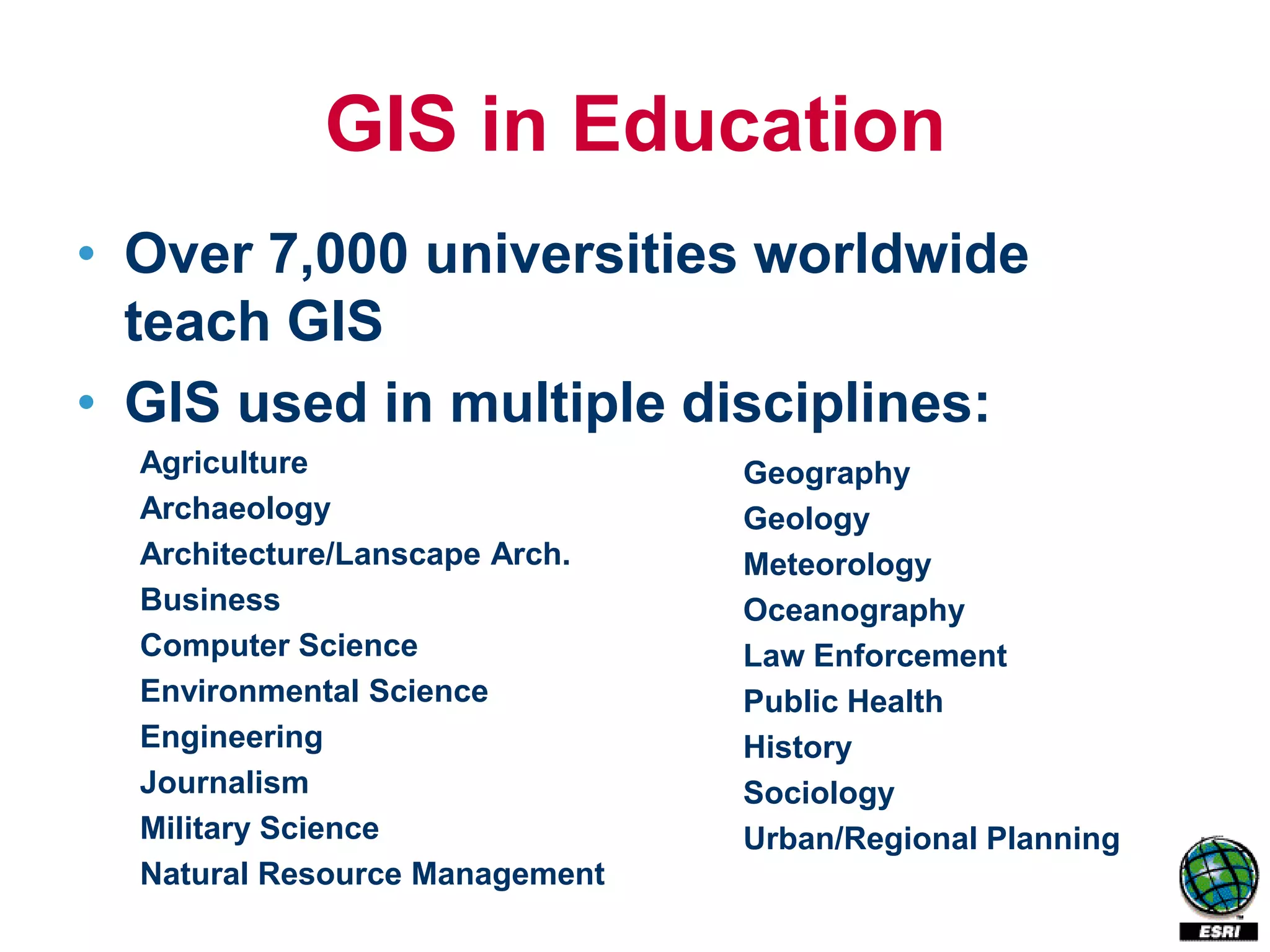 GIS in Education
• Over 7,000 universities worldwide
  teach GIS
• GIS used in multiple disciplines:
  Agriculture                   Geography
  Archaeology                   Geology
  Architecture/Lanscape Arch.   Meteorology
  Business                      Oceanography
  Computer Science              Law Enforcement
  Environmental Science         Public Health
  Engineering                   History
  Journalism                    Sociology
  Military Science              Urban/Regional Planning
  Natural Resource Management
 