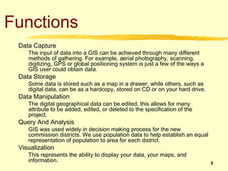 Functions
 Data Capture
    The input of data into a GIS can be achieved through many different
    methods of gathering. ...
