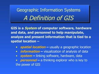 GIS is a  System  of   computer software, hardware and data, and personnel to help manipulate, analyze and present information that is tied to a spatial location – spatial location   –  usually a geographic location information   –  visualization of analysis of data   system   –   linking software, hardware, data personnel   –   a thinking explorer who is key to  the power of GIS Geographic Information Systems   A Definition of GIS   