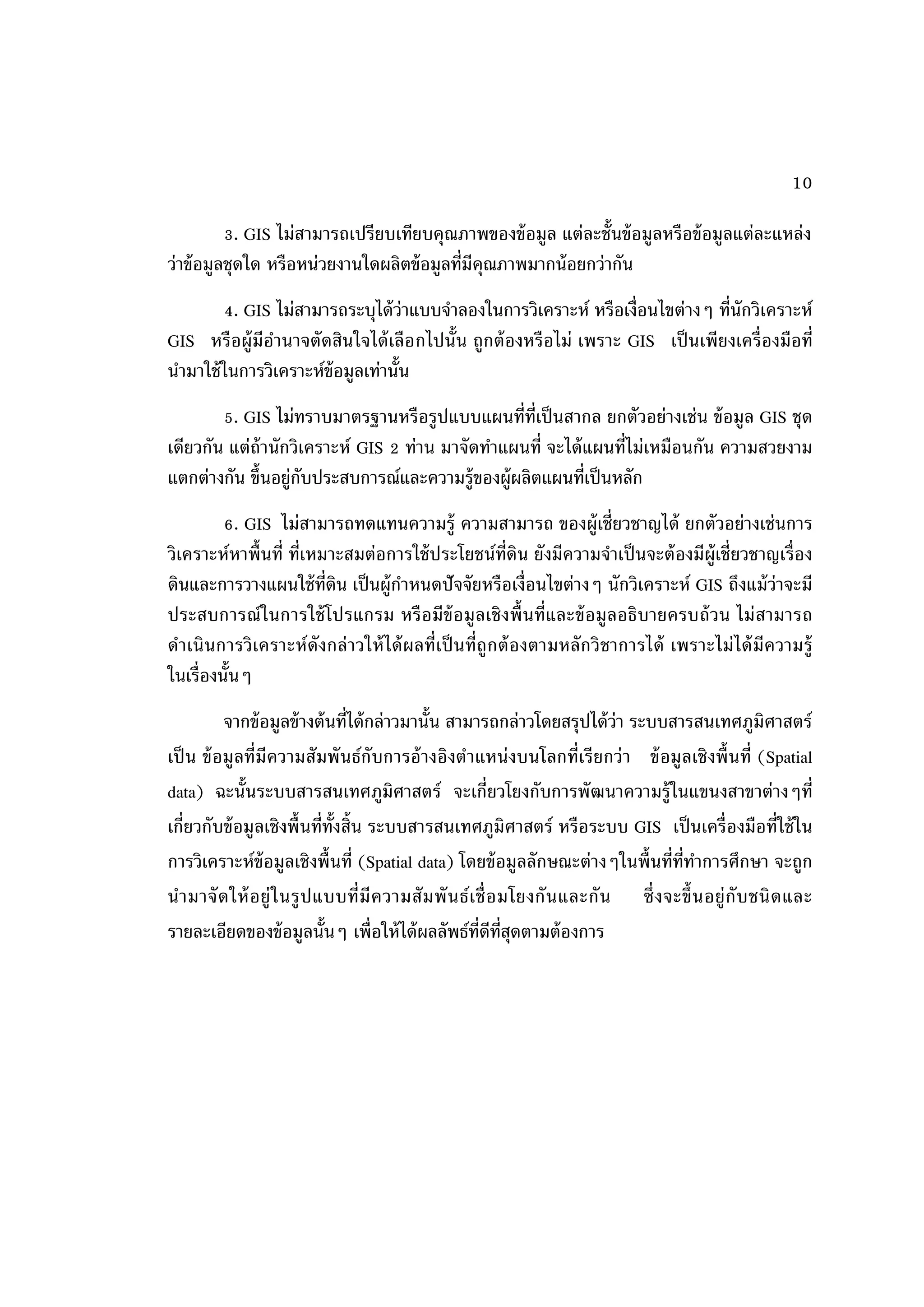 10

          3. GIS ไม่สามารถเปรียบเทียบคุณภาพของข้ อมูล แต่ละชั้นข้ อมูลหรือข้ อมูลแต่ละแหล่ง
ว่าข้ อมูลชุดใด หรือหน่วยงานใดผลิตข้ อมูลที่มีคุณภาพมากน้ อยกว่ากัน
        4. GIS ไม่สามารถระบุได้ ว่าแบบจาลองในการวิเคราะห์ หรือเงื่อนไขต่างๆ ที่นักวิเคราะห์
GIS หรือผู้มีอานาจตัดสินใจได้ เลือ กไปนั้น ถูกต้ องหรือไม่ เพราะ GIS เป็ นเพี ยงเครื่ องมือที่
นามาใช้ ในการวิเคราะห์ข้อมูลเท่านั้น
        5. GIS ไม่ทราบมาตรฐานหรือรูปแบบแผนที่ท่เป็ นสากล ยกตัวอย่างเช่น ข้ อมูล GIS ชุด
                                                  ี
เดียวกัน แต่ถ้านักวิเคราะห์ GIS 2 ท่าน มาจัดทาแผนที่ จะได้ แผนที่ไม่เหมือนกัน ความสวยงาม
แตกต่างกัน ขึ้นอยู่กบประสบการณ์และความรู้ของผู้ผลิตแผนที่เป็ นหลัก
                    ั
         6. GIS ไม่สามารถทดแทนความรู้ ความสามารถ ของผู้เชี่ยวชาญได้ ยกตัวอย่างเช่นการ
วิเคราะห์หาพื้นที่ ที่เหมาะสมต่อการใช้ ประโยชน์ท่ดิน ยังมีความจาเป็ นจะต้ องมีผ้ ูเชี่ยวชาญเรื่อง
                                                        ี
ดินและการวางแผนใช้ ท่ดิน เป็ นผู้กาหนดปั จจัยหรือเงื่อนไขต่างๆ นักวิเคราะห์ GIS ถึงแม้ ว่าจะมี
                         ี
ประสบการณ์ในการใช้ โปรแกรม หรื อมีข้อ มู ลเชิ งพื้ นที่และข้ อมู ลอธิบายครบถ้ วน ไม่ สามารถ
ดาเนิ นการวิ เคราะห์ ดังกล่ าวให้ ได้ ผลที่เป็ นที่ถู กต้ องตามหลั กวิ ชาการได้ เพราะไม่ ได้ มีความรู้
ในเรื่องนั้นๆ
          จากข้ อมูลข้ างต้ นที่ได้ กล่าวมานั้น สามารถกล่าวโดยสรุปได้ ว่า ระบบสารสนเทศภูมิศาสตร์
เป็ น ข้ อมู ลที่มีความสัมพั นธ์กับการอ้ างอิงตาแหน่ งบนโลกที่เรี ยกว่ า ข้ อมู ลเชิ งพื้ นที่ (Spatial
data) ฉะนั้นระบบสารสนเทศภูมิศาสตร์ จะเกี่ยวโยงกับการพั ฒนาความรู้ในแขนงสาขาต่างๆที่
เกี่ยวกับข้ อมูลเชิงพื้ นที่ท้งสิ้น ระบบสารสนเทศภูมิศาสตร์ หรือระบบ GIS เป็ นเครื่องมือที่ใช้ ใน
                              ั
การวิเคราะห์ข้อมูลเชิงพื้นที่ (Spatial data) โดยข้ อมูลลักษณะต่างๆในพื้นที่ท่ทาการศึกษา จะถูก
                                                                                        ี
น ามาจั ด ให้ อ ยู่ ใ นรู ป แบบที่มี ค วามสั ม พั น ธ์ เ ชื่ อ มโยงกั น และกั น ซึ่ ง จะขึ้ นอยู่ กับ ชนิ ด และ
รายละเอียดของข้ อมูลนั้นๆ เพื่อให้ ได้ ผลลัพธ์ท่ดีท่สดตามต้ องการ
                                                         ี ีุ
 