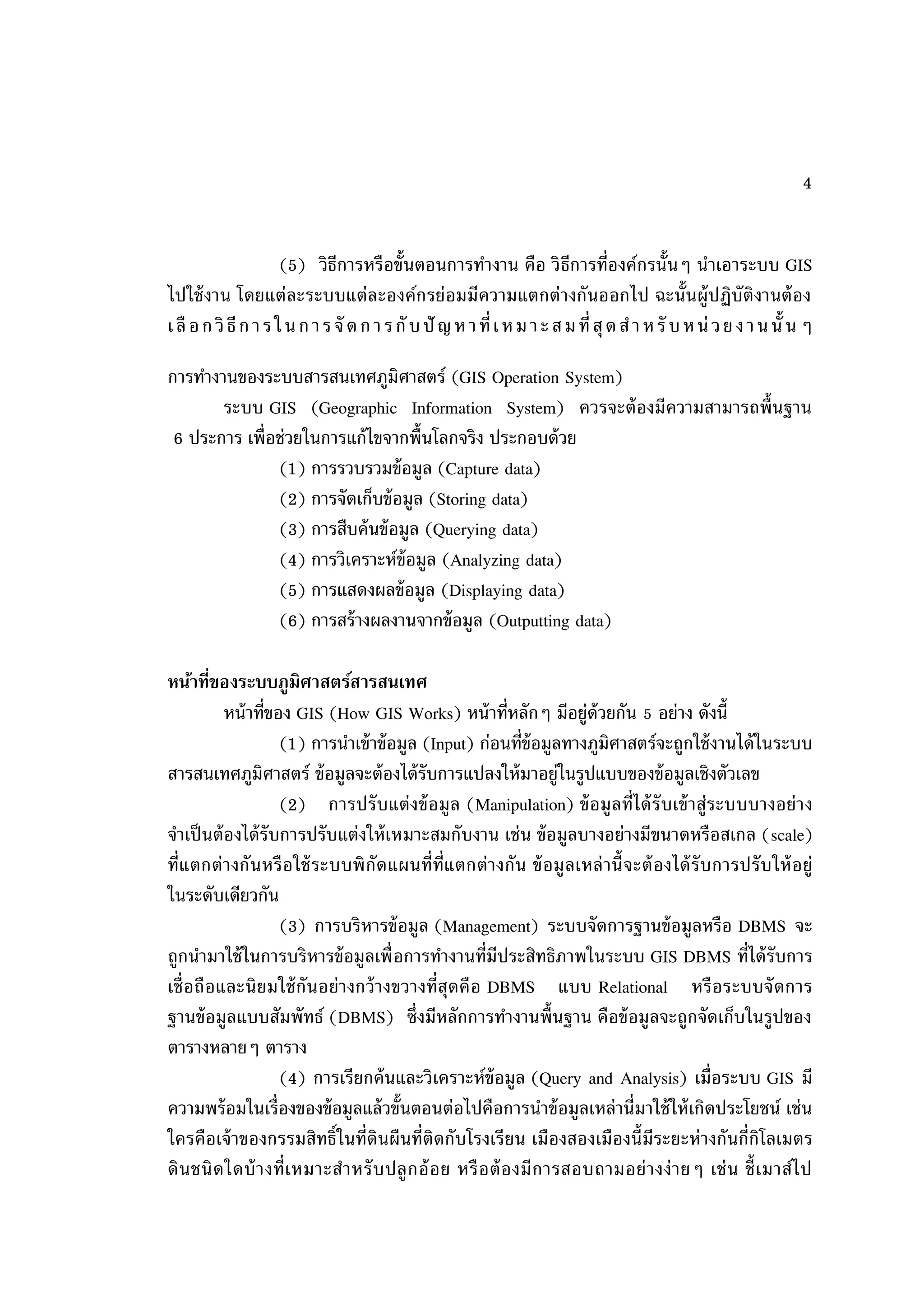 4


                      (5) วิธีการหรือขั้นตอนการทางาน คือ วิ ธีการที่องค์กรนั้นๆ นาเอาระบบ GIS
ไปใช้ งาน โดยแต่ละระบบแต่ละองค์กรย่อมมีความแตกต่างกันออกไป ฉะนั้นผู้ปฏิบัติงานต้ อง
เ ลื อ ก วิ ธี ก า ร ใ น ก า ร จั ด ก า ร กั บ ปั ญ ห า ที่ เ ห ม า ะ ส ม ที่ สุ ด ส า ห รั บ ห น่ ว ย ง า น นั้ น ๆ

การทางานของระบบสารสนเทศภูมิศาสตร์ (GIS Operation System)
       ระบบ GIS (Geographic Information System) ควรจะต้ องมีความสามารถพื้นฐาน
 6 ประการ เพื่อช่วยในการแก้ ไขจากพื้นโลกจริง ประกอบด้ วย
               (1) การรวบรวมข้ อมูล (Capture data)
               (2) การจัดเก็บข้ อมูล (Storing data)
               (3) การสืบค้ นข้ อมูล (Querying data)
               (4) การวิเคราะห์ข้อมูล (Analyzing data)
               (5) การแสดงผลข้ อมูล (Displaying data)
               (6) การสร้ างผลงานจากข้ อมูล (Outputting data)

หน้าทีของระบบภูมิศาสตร์สารสนเทศ
         ่
           หน้ าที่ของ GIS (How GIS Works) หน้ าที่หลักๆ มีอยู่ด้วยกัน 5 อย่าง ดังนี้
                     (1) การนาเข้ าข้ อมูล (Input) ก่อนที่ข้อมูลทางภูมิศาสตร์จะถูกใช้ งานได้ ในระบบ
สารสนเทศภูมิศาสตร์ ข้ อมูลจะต้ องได้ รับการแปลงให้ มาอยู่ในรูปแบบของข้ อมูลเชิงตัวเลข
                     (2) การปรั บแต่งข้ อมูล (Manipulation) ข้ อมู ลที่ได้ รั บเข้ าสู่ระบบบางอย่ า ง
จาเป็ นต้ องได้ รับการปรับแต่งให้ เหมาะสมกับงาน เช่น ข้ อมูลบางอย่างมีขนาดหรือสเกล (scale)
ที่แ ตกต่ า งกันหรื อ ใช้ ระบบพิ กัดแผนที่ท่ีแ ตกต่ า งกัน ข้ อมู ลเหล่ านี้ จะต้ องได้ รับ การปรั บ ให้ อ ยู่
ในระดับเดียวกัน
                     (3) การบริหารข้ อมูล (Management) ระบบจัดการฐานข้ อมูลหรือ DBMS จะ
ถูกนามาใช้ ในการบริหารข้ อมูลเพื่ อการทางานที่มีประสิทธิภาพในระบบ GIS DBMS ที่ได้ รับการ
เชื่ อถื อและนิ ยมใช้ กันอย่ างกว้ างขวางที่สุดคื อ DBMS แบบ Relational หรื อระบบจั ดการ
ฐานข้ อมูลแบบสัมพัทธ์ (DBMS) ซึ่งมีหลักการทางานพื้นฐาน คือข้ อมูลจะถูกจัดเก็บในรูปของ
ตารางหลายๆ ตาราง
                     (4) การเรียกค้ นและวิเคราะห์ข้อมูล (Query and Analysis) เมื่อระบบ GIS มี
ความพร้ อมในเรื่องของข้ อมูลแล้ วขั้นตอนต่อไปคือการนาข้ อมูลเหล่านี่มาใช้ ให้ เกิดประโยชน์ เช่น
ใครคือเจ้ าของกรรมสิทธิ์ในที่ดินผืนที่ติดกับโรงเรี ยน เมืองสองเมืองนี้มีระยะห่ างกันกี่กิโลเมตร
ดิ น ชนิ ด ใดบ้ า งที่เ หมาะส าหรั บ ปลู ก อ้ อ ย หรื อ ต้ อ งมี ก ารสอบถามอย่ า งง่ า ยๆ เช่ น ชี้ เมาส์ไ ป
 