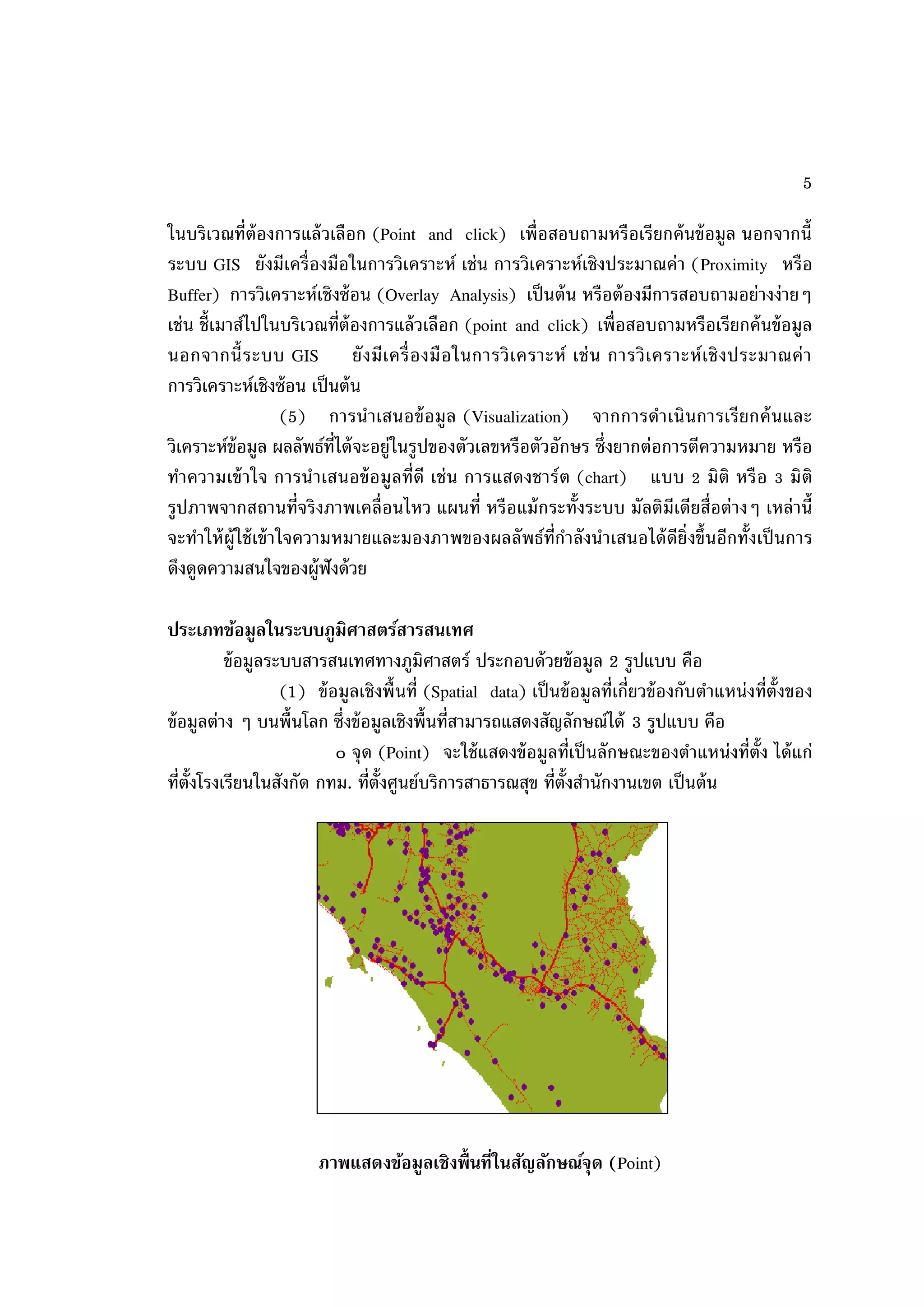 5

ในบริเวณที่ต้องการแล้ วเลือก (Point and click) เพื่อสอบถามหรือเรียกค้ นข้ อมูล นอกจากนี้
ระบบ GIS ยังมีเครื่องมือในการวิเคราะห์ เช่น การวิเคราะห์เชิงประมาณค่า (Proximity หรือ
Buffer) การวิเคราะห์เชิงซ้ อน (Overlay Analysis) เป็ นต้ น หรือต้ องมีการสอบถามอย่างง่ายๆ
เช่น ชี้เมาส์ไปในบริเวณที่ต้องการแล้ วเลือก (point and click) เพื่อสอบถามหรือเรียกค้ นข้ อมูล
นอกจากนี้ ระบบ GIS ยั ง มีเ ครื่ อ งมื อ ในการวิ เ คราะห์ เช่ น การวิ เ คราะห์ เ ชิ ง ประมาณค่ า
การวิเคราะห์เชิงซ้ อน เป็ นต้ น
                      (5) การน าเสนอข้ อมูล (Visualization) จากการดาเนินการเรี ยกค้ นและ
วิเคราะห์ข้อมูล ผลลัพธ์ท่ได้ จะอยู่ในรูปของตัวเลขหรือตัวอักษร ซึ่งยากต่อการตีความหมาย หรือ
                           ี
ทาความเข้ าใจ การน าเสนอข้ อ มู ลที่ดี เช่ น การแสดงชาร์ ต (chart) แบบ 2 มิติ หรื อ 3 มิติ
รูปภาพจากสถานที่จริ งภาพเคลื่อนไหว แผนที่ หรื อแม้ กระทั้งระบบ มัลติมีเดียสื่อต่างๆ เหล่ านี้
จะทาให้ ผ้ ูใช้ เข้ าใจความหมายและมองภาพของผลลัพธ์ท่ีกาลังนาเสนอได้ ดีย่ิงขึ้นอีกทั้งเป็ นการ
ดึงดูดความสนใจของผู้ฟังด้ วย

ประเภทข้อมูลในระบบภูมิศาสตร์สารสนเทศ
           ข้ อมูลระบบสารสนเทศทางภูมิศาสตร์ ประกอบด้ วยข้ อมูล 2 รูปแบบ คือ
                    (1) ข้ อมูลเชิงพื้ นที่ (Spatial data) เป็ นข้ อมูลที่เกี่ยวข้ องกับตาแหน่งที่ต้ังของ
ข้ อมูลต่าง ๆ บนพื้นโลก ซึ่งข้ อมูลเชิงพื้นที่สามารถแสดงสัญลักษณ์ได้ 3 รูปแบบ คือ
                            ๐ จุ ด (Point) จะใช้ แสดงข้ อมูลที่เป็ นลักษณะของตาแหน่งที่ต้ัง ได้ แก่
ที่ต้ังโรงเรียนในสังกัด กทม. ที่ต้ังศูนย์บริการสาธารณสุข ที่ต้ังสานักงานเขต เป็ นต้ น




                        ภาพแสดงข้อมูลเชิงพื้ นที่ในสัญลักษณ์จุด (Point)
 