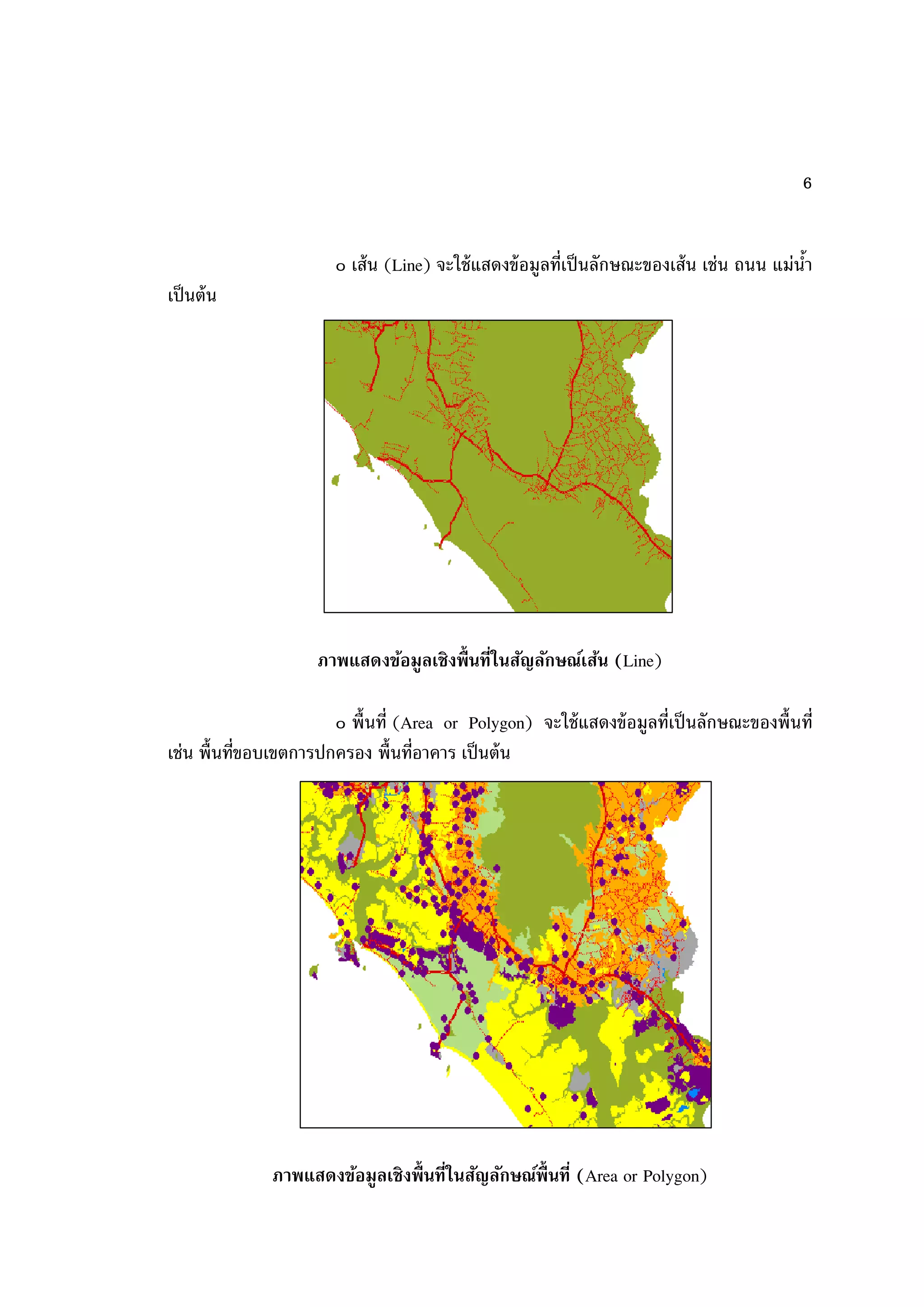 6


                       ๐ เส้ น (Line) จะใช้ แสดงข้ อมูลที่เป็ นลักษณะของเส้ น เช่น ถนน แม่นา
                                                                                           ้
เป็ นต้ น




                     ภาพแสดงข้อมูลเชิงพื้ นที่ในสัญลักษณ์เส้น (Line)

                       ๐ พื้นที่ (Area or Polygon) จะใช้ แสดงข้ อมูลที่เป็ นลักษณะของพื้นที่
เช่น พื้นที่ขอบเขตการปกครอง พื้นที่อาคาร เป็ นต้ น




              ภาพแสดงข้อมูลเชิงพื้ นที่ในสัญลักษณ์พนที่ (Area or Polygon)
                                                   ื้
 