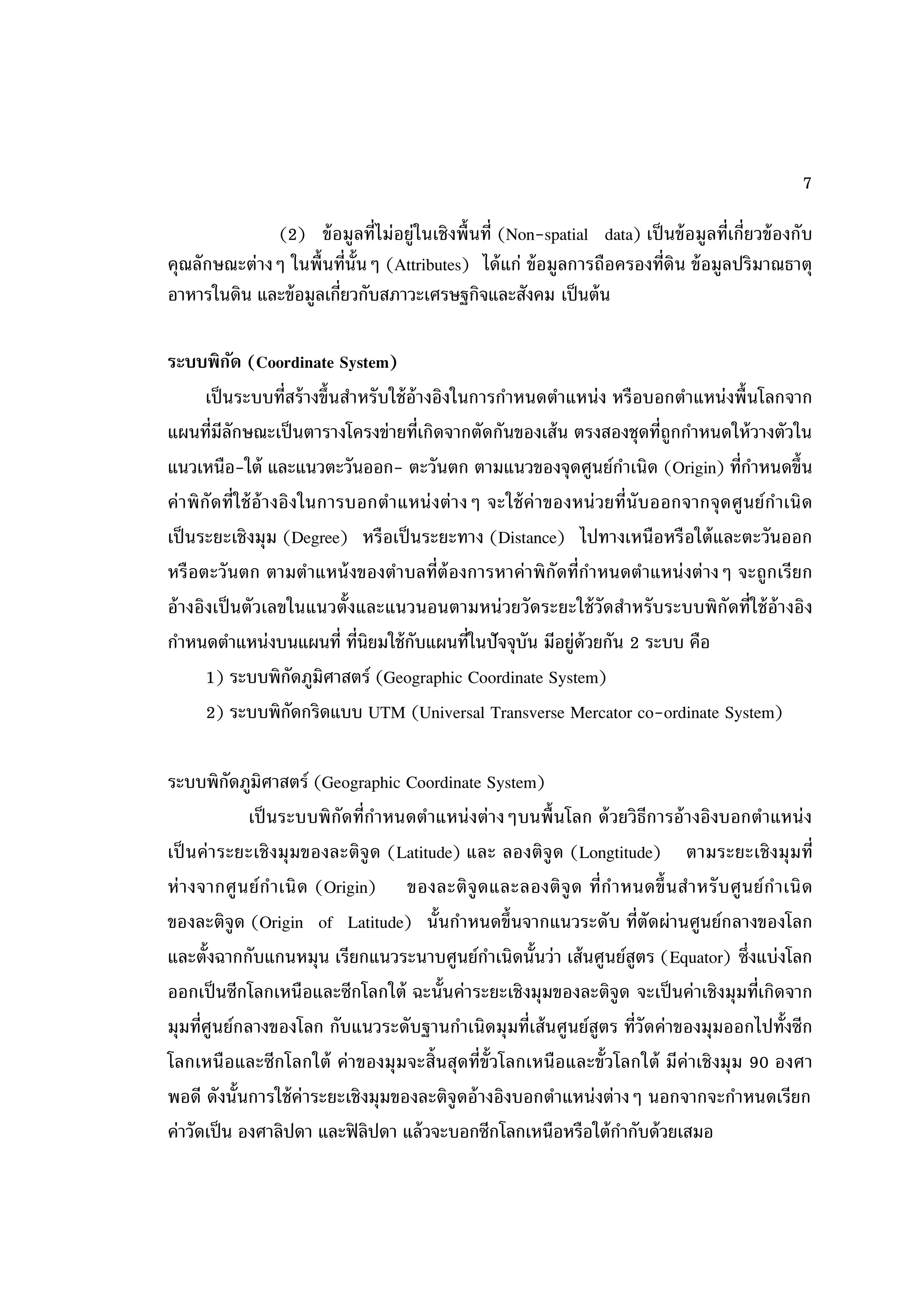 7

              (2) ข้ อมูลที่ไม่อยู่ในเชิงพื้ นที่ (Non-spatial data) เป็ นข้ อมูลที่เกี่ยวข้ องกับ
คุณลักษณะต่างๆ ในพื้นที่น้ันๆ (Attributes) ได้ แก่ ข้ อมูลการถือครองที่ดิน ข้ อมูลปริมาณธาตุ
อาหารในดิน และข้ อมูลเกี่ยวกับสภาวะเศรษฐกิจและสังคม เป็ นต้ น

ระบบพิกด (Coordinate System)
              ั
         เป็ นระบบที่สร้ างขึ้นสาหรั บใช้ อ้างอิงในการกาหนดตาแหน่ง หรื อบอกตาแหน่ งพื้ นโลกจาก
แผนที่มีลักษณะเป็ นตารางโครงข่ายที่เกิดจากตัดกันของเส้ น ตรงสองชุดที่ถูกกาหนดให้ วางตัวใน
แนวเหนือ-ใต้ และแนวตะวันออก- ตะวันตก ตามแนวของจุดศูนย์กาเนิด (Origin) ที่กาหนดขึ้น
ค่ า พิ กัดที่ใช้ อ้า งอิงในการบอกตาแหน่ งต่ า งๆ จะใช้ ค่า ของหน่ วยที่นับ ออกจากจุ ดศู นย์ ก าเนิ ด
เป็ นระยะเชิงมุม (Degree) หรือเป็ นระยะทาง (Distance) ไปทางเหนือหรื อใต้ และตะวันออก
หรื อตะวั นตก ตามตาแหน้ งของตาบลที่ต้องการหาค่าพิ กัดที่กาหนดตาแหน่ งต่ างๆ จะถูกเรี ยก
อ้ างอิงเป็ นตัวเลขในแนวตั้งและแนวนอนตามหน่ วยวั ดระยะใช้ วัดสาหรั บระบบพิ กัดที่ใช้ อ้างอิง
กาหนดตาแหน่งบนแผนที่ ที่นิยมใช้ กบแผนที่ในปัจจุบัน มีอยู่ด้วยกัน 2 ระบบ คือ
                                           ั
         1) ระบบพิกดภูมิศาสตร์ (Geographic Coordinate System)
                         ั
         2) ระบบพิกดกริดแบบ UTM (Universal Transverse Mercator co-ordinate System)
                           ั

ระบบพิกดภูมิศาสตร์ (Geographic Coordinate System)
           ั
             เป็ นระบบพิ กัดที่กาหนดตาแหน่ งต่างๆบนพื้ นโลก ด้ วยวิธีการอ้ างอิงบอกตาแหน่ ง
เป็ นค่า ระยะเชิ งมุ มของละติจู ด (Latitude) และ ลองติจู ด (Longtitude) ตามระยะเชิ งมุ มที่
ห่ า งจากศู น ย์ ก าเนิ ด (Origin) ของละติ จู ด และลองติ จู ด ที่ก าหนดขึ้ นส าหรั บ ศู น ย์ ก าเนิ ด
ของละติจูด (Origin of Latitude) นั้นกาหนดขึ้นจากแนวระดั บ ที่ตัดผ่านศูนย์กลางของโลก
และตั้งฉากกับแกนหมุน เรียกแนวระนาบศูนย์กาเนิดนั้นว่า เส้ นศูนย์สูตร (Equator) ซึ่งแบ่งโลก
ออกเป็ นซีกโลกเหนือและซีกโลกใต้ ฉะนั้นค่าระยะเชิงมุมของละติจูด จะเป็ นค่าเชิงมุมที่เกิดจาก
มุมที่ศูนย์กลางของโลก กับแนวระดับฐานกาเนิดมุมที่เส้ นศูนย์สูตร ที่วัดค่าของมุมออกไปทั้งซีก
โลกเหนื อและซีกโลกใต้ ค่าของมุ มจะสิ้นสุดที่ข้ัวโลกเหนือและขั้วโลกใต้ มีค่าเชิ งมุ ม 90 องศา
พอดี ดังนั้นการใช้ ค่าระยะเชิงมุมของละติจูดอ้ างอิงบอกตาแหน่งต่างๆ นอกจากจะกาหนดเรียก
ค่าวัดเป็ น องศาลิปดา และฟิ ลิปดา แล้ วจะบอกซีกโลกเหนือหรือใต้ กากับด้ วยเสมอ
 