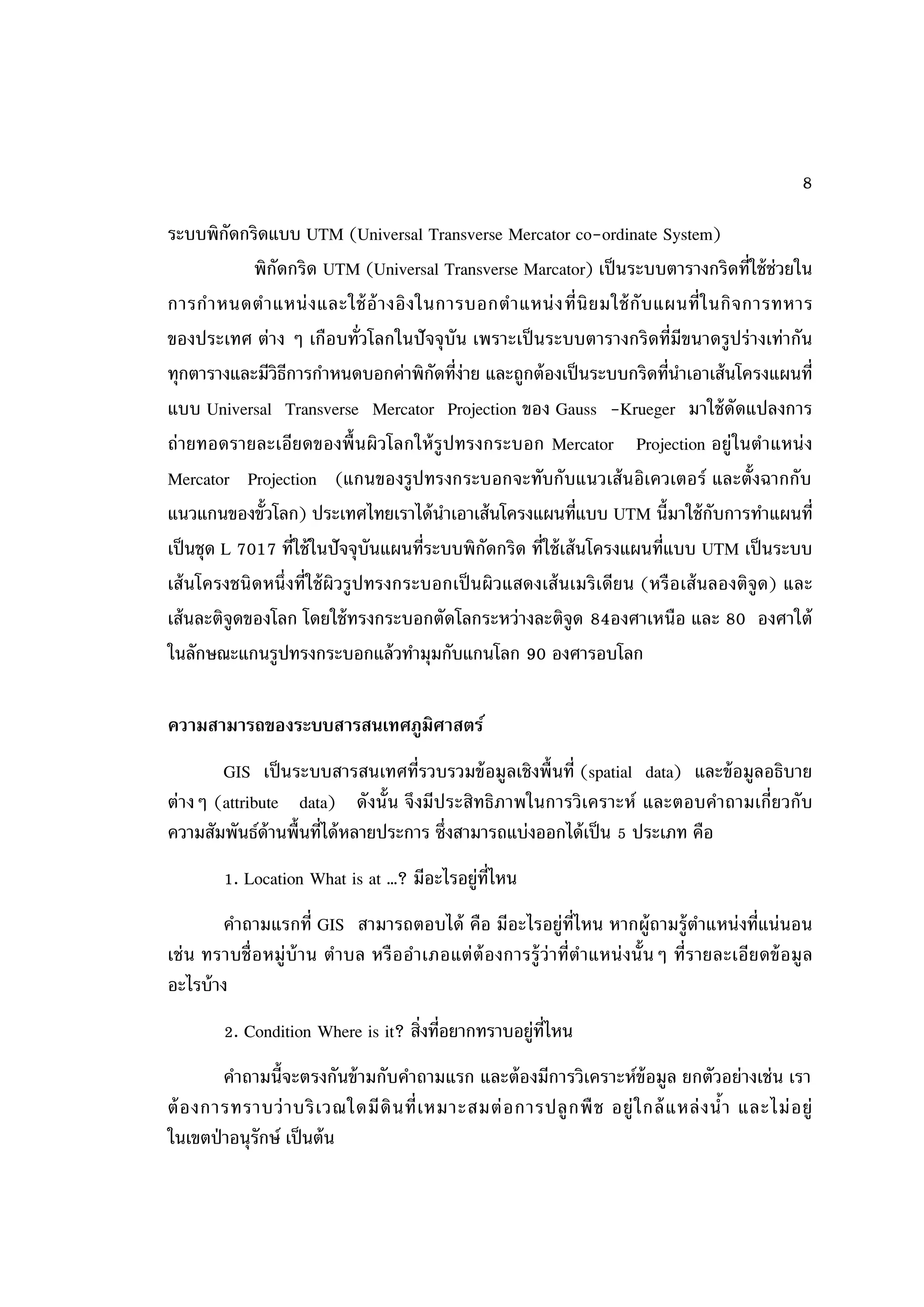 8

ระบบพิกดกริดแบบ UTM (Universal Transverse Mercator co-ordinate System)
          ั
             พิกัดกริด UTM (Universal Transverse Marcator) เป็ นระบบตารางกริดที่ใช้ ช่วยใน
การก าหนดต าแหน่ ง และใช้ อ้ า งอิ ง ในการบอกต าแหน่ ง ที่ นิ ย มใช้ กั บ แผนที่ ใ นกิ จ การทหาร
ของประเทศ ต่าง ๆ เกือบทั่วโลกในปั จจุ บัน เพราะเป็ นระบบตารางกริ ดที่มีขนาดรูปร่ างเท่ากัน
ทุกตารางและมีวิธการกาหนดบอกค่าพิกดที่ง่าย และถูกต้ องเป็ นระบบกริดที่นาเอาเส้ นโครงแผนที่
                   ี                      ั
แบบ Universal Transverse Mercator Projection ของ Gauss -Krueger มาใช้ ดัดแปลงการ
ถ่ายทอดรายละเอียดของพื้ นผิวโลกให้ รู ปทรงกระบอก Mercator Projection อยู่ ในตาแหน่ ง
Mercator Projection (แกนของรูปทรงกระบอกจะทับกับแนวเส้ นอิเควเตอร์ และตั้งฉากกับ
แนวแกนของขั้วโลก) ประเทศไทยเราได้ นาเอาเส้ นโครงแผนที่แบบ UTM นี้มาใช้ กับการทาแผนที่
เป็ นชุด L 7017 ที่ใช้ ในปั จจุ บันแผนที่ระบบพิกัดกริด ที่ใช้ เส้ นโครงแผนที่แบบ UTM เป็ นระบบ
เส้ นโครงชนิ ดหนึ่ งที่ใช้ ผิวรู ปทรงกระบอกเป็ นผิวแสดงเส้ นเมริ เดียน (หรื อเส้ นลองติจูด) และ
เส้ นละติจูดของโลก โดยใช้ ทรงกระบอกตัดโลกระหว่างละติจูด 84องศาเหนือ และ 80 องศาใต้
ในลักษณะแกนรูปทรงกระบอกแล้ วทามุมกับแกนโลก 90 องศารอบโลก

ความสามารถของระบบสารสนเทศภูมิศาสตร์
       GIS เป็ นระบบสารสนเทศที่รวบรวมข้ อมูลเชิงพื้ นที่ (spatial data) และข้ อมูลอธิบาย
ต่างๆ (attribute data) ดังนั้น จึงมีประสิทธิภาพในการวิเคราะห์ และตอบคาถามเกี่ยวกับ
ความสัมพันธ์ด้านพื้นที่ได้ หลายประการ ซึ่งสามารถแบ่งออกได้ เป็ น 5 ประเภท คือ
         1. Location What is at …? มีอะไรอยู่ท่ไหน
                                               ี
        คาถามแรกที่ GIS สามารถตอบได้ คือ มีอะไรอยู่ท่ไหน หากผู้ถามรู้ตาแหน่ งที่แน่ นอน
                                                                 ี
เช่ น ทราบชื่ อ หมู่ บ้ า น ตาบล หรื ออาเภอแต่ ต้องการรู้ ว่ าที่ตาแหน่ งนั้ น ๆ ที่ร ายละเอียดข้ อ มู ล
อะไรบ้ าง
         2. Condition Where is it? สิ่งที่อยากทราบอยู่ท่ไหน
                                                        ี
        คาถามนี้จะตรงกันข้ ามกับคาถามแรก และต้ องมีการวิเคราะห์ข้อมูล ยกตัวอย่างเช่น เรา
ต้ อ งการทราบว่ า บริ เ วณใดมี ดิ น ที่ เ หมาะสมต่ อ การปลู ก พื ช อยู่ ใ กล้ แหล่ ง น้ า และไม่ อ ยู่
ในเขตป่ าอนุรักษ์ เป็ นต้ น
 