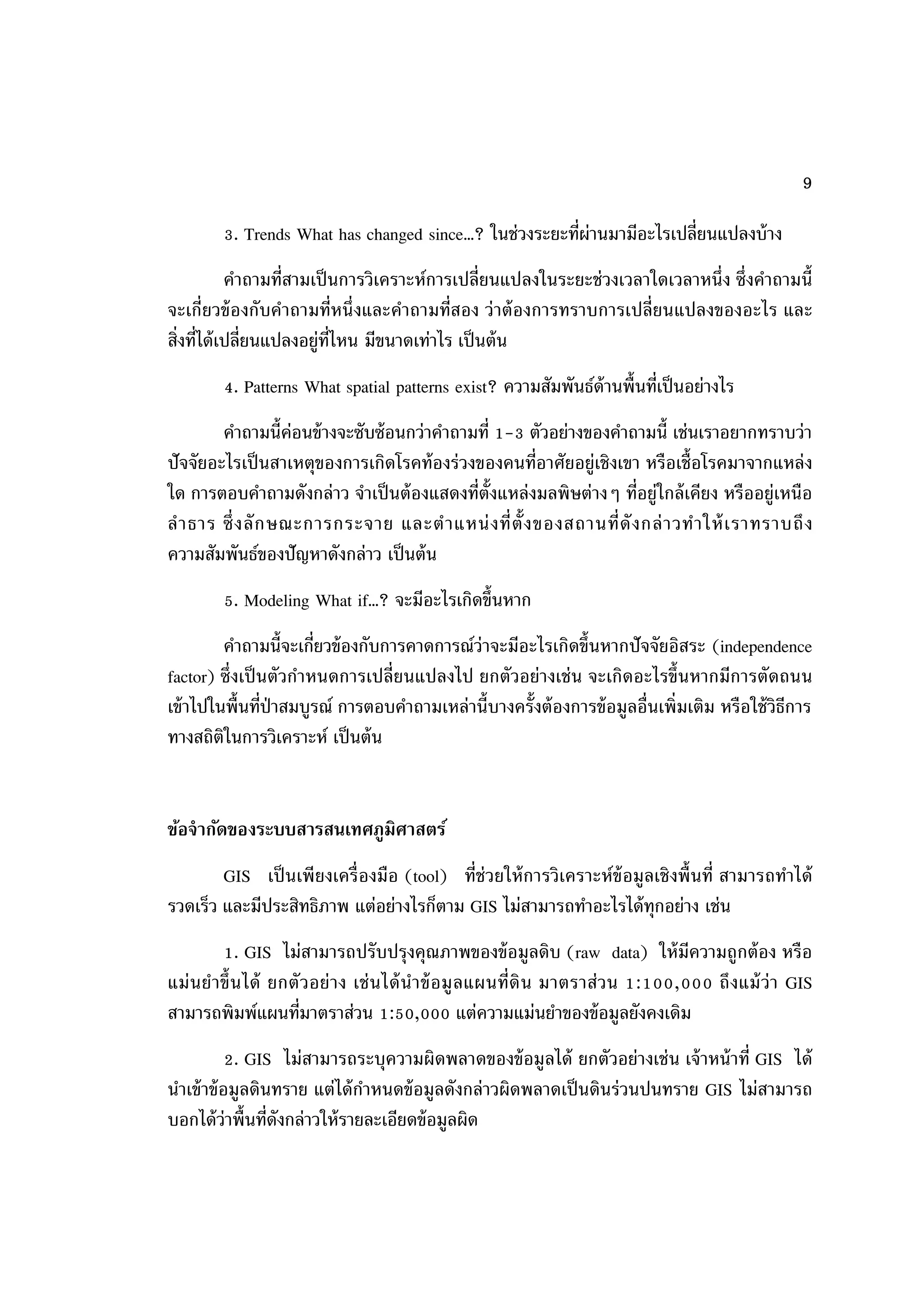 9

        3. Trends What has changed since…? ในช่วงระยะที่ผ่านมามีอะไรเปลี่ยนแปลงบ้ าง
            คาถามที่สามเป็ นการวิเคราะห์การเปลี่ยนแปลงในระยะช่วงเวลาใดเวลาหนึ่ง ซึ่งคาถามนี้
จะเกี่ยวข้ องกับคาถามที่หนึ่ งและคาถามที่สอง ว่ าต้ องการทราบการเปลี่ยนแปลงของอะไร และ
สิ่งที่ได้ เปลี่ยนแปลงอยู่ท่ไหน มีขนาดเท่าไร เป็ นต้ น
                            ี
        4. Patterns What spatial patterns exist? ความสัมพันธ์ด้านพื้นที่เป็ นอย่างไร
        คาถามนี้ค่อนข้ างจะซับซ้ อนกว่าคาถามที่ 1-3 ตัวอย่างของคาถามนี้ เช่นเราอยากทราบว่า
ปัจจัยอะไรเป็ นสาเหตุของการเกิดโรคท้ องร่ วงของคนที่อาศัยอยู่เชิงเขา หรือเชื้อโรคมาจากแหล่ ง
ใด การตอบคาถามดังกล่าว จาเป็ นต้ องแสดงที่ต้ังแหล่งมลพิษต่างๆ ที่อยู่ใกล้ เคียง หรืออยู่เหนือ
ล าธาร ซึ่ ง ลั ก ษณะการกระจาย และต าแหน่ ง ที่ ต้ั ง ของสถานที่ ดั ง กล่ า วท าให้ เราทราบถึ ง
ความสัมพันธ์ของปัญหาดังกล่าว เป็ นต้ น
        5. Modeling What if…? จะมีอะไรเกิดขึ้นหาก
         คาถามนี้จะเกี่ยวข้ องกับการคาดการณ์ว่าจะมีอะไรเกิดขึ้นหากปัจจัยอิสระ (independence
factor) ซึ่งเป็ นตัวกาหนดการเปลี่ยนแปลงไป ยกตัวอย่างเช่ น จะเกิดอะไรขึ้นหากมีการตัดถนน
เข้ าไปในพื้นที่ป่าสมบูรณ์ การตอบคาถามเหล่านี้บางครั้งต้ องการข้ อมูลอื่นเพิ่มเติม หรือใช้ วิธีการ
ทางสถิติในการวิเคราะห์ เป็ นต้ น


ข้อจากัดของระบบสารสนเทศภูมิศาสตร์
        GIS เป็ นเพี ยงเครื่ องมือ (tool) ที่ช่วยให้ การวิเคราะห์ข้อมูลเชิ งพื้ นที่ สามารถทาได้
รวดเร็ว และมีประสิทธิภาพ แต่อย่างไรก็ตาม GIS ไม่สามารถทาอะไรได้ ทุกอย่าง เช่น
         1. GIS ไม่สามารถปรับปรุงคุณภาพของข้ อมูลดิบ (raw data) ให้ มีความถูกต้ อง หรือ
แม่ น ย าขึ้น ได้ ยกตั วอย่ า ง เช่ น ได้ น าข้ อ มู ลแผนที่ดิ น มาตราส่วน 1:100,000 ถึ งแม้ ว่า GIS
สามารถพิมพ์แผนที่มาตราส่วน 1:50,000 แต่ความแม่นยาของข้ อมูลยังคงเดิม
           2. GIS ไม่สามารถระบุความผิดพลาดของข้ อมูลได้ ยกตัวอย่างเช่ น เจ้ าหน้ าที่ GIS ได้
นาเข้ าข้ อมูลดินทราย แต่ได้ กาหนดข้ อมูลดังกล่าวผิดพลาดเป็ นดินร่วนปนทราย GIS ไม่สามารถ
บอกได้ ว่าพื้นที่ดังกล่าวให้ รายละเอียดข้ อมูลผิด
 