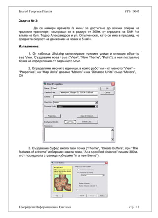 Благой Георгиев Петков УРБ 10047
Задача № 3:
Да се намери времето /в мин./ за достигане до всички спирки на
градския транспорт, намиращи се в радиус от 300м. от сградата на БАН /на
ъгъла на бул. Тодор Александров и ул. Опълченска/, като се има в предвид, че
средната скорост на движение на човек е 5 км/ч.
Изпълнение:
1. От таблица Ulici.shp селектираме нужните улици и отиваме обратно
във View. Създаваме нова тема (“View”, “New Theme”, “Point”), в нея поставяме
точка на определения от заданието ъгъл.
2. Определяме мерните единици, в които работим – от менюто “View” –
“Properties”, на “Map Units” даваме “Meters” и на “Distance Units” също “Meters”,
ОК
3. Създаваме буфер около тази точка (“Theme”, “Create Buffers”, при “The
features of a theme” избираме новата тема, “At a specified distance” пишем 300м.
и от последната страница избираме “in a new theme”).
Географски Информационни Системи стр. 12
 