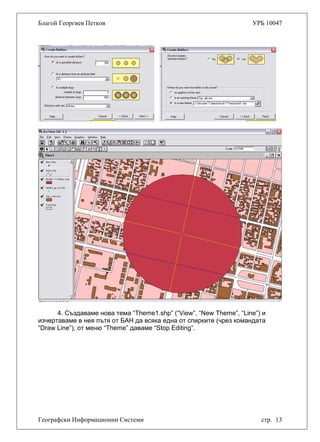 Благой Георгиев Петков УРБ 10047
4. Създаваме нова тема “Theme1.shp” (“View”, “New Theme”, “Line”) и
изчертаваме в нея пътя от БАН да всяка една от спирките (чрез командата
“Draw Line”), от меню “Theme” даваме “Stop Editing”.
Географски Информационни Системи стр. 13
 