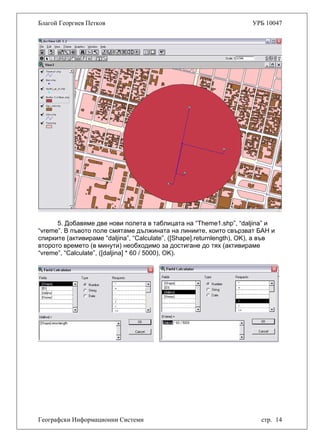 Благой Георгиев Петков УРБ 10047
5. Добавяме две нови полета в таблицата на “Theme1.shp”, “daljina” и
“vreme”. В пъвото поле смятаме дължината на линиите, които свързват БАН и
спирките (активираме “daljina”, “Calculate”, ([Shape].returnlength), OK), а във
второто времето (в минути) необходимо за достигане до тях (активираме
“vreme”, “Calculate”, ([daljina] * 60 / 5000), OK).
Географски Информационни Системи стр. 14
 