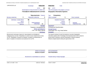 EUROPEAN CREDIT TRANSFER SYSTEM (ECTS) INFORMATION PACKAGEЕВРОПЕЙСКА СИСТЕМА ЗА ТРАНСФЕР НА КРЕДИТНИ ЕДИНИЦИ (ECTS) ИНФОРМАЦИОНЕН ПАКЕТ
Практика Practice
Сигнатура GISbCBU
Наименование на дисциплината по учебен план
Географски информационни системи
Започва в семестър 3 Завършва в семестър 3
ECTS 4.0
СтатутЗадължителен
CodeGISbCBU
Title of the discipline in the academic curriculum
Geographic Information Systems
Starts in semester 3 Ends in semester 3
ECTS4.0
Type Compulsory
45
0
60
60
Анотация
Дисциплината запознава студентите с философията на географските
информационни системи. Придобиват се знания относно теоретичната основа
на ГИС. Придобиват се умения за събиране, ползване и интерпретация на
данни. Създава се отношение към възможностите на ГИС.
Annotation
The module’s purpose is to give the students an overview of geographic
information systems (GIS). Knowledge of the theoretical basis of GIS is aimed to
achieve skills of collecting, using and interpretation of data are obtained.
Attitude is shaped towards utilizing the opportunities of GIS.
15
45
0
60
60
Катедра
Геодезия и геоинформатика
Department
Surveying and Geoinformatics
Principal lecturer
Chief Assist. Prof. Eng. Hristo Dechev
Водещ преподавател
гл.ас. инж. Христо Дечев
Самостоятелна
подготовка
Аудиторни часове (общо) Academic hours(total )
Individual
independant study
LecturesЛекции 15
Курсов проект Coursework
Форма на оценяване
Защита на проект
Form of assessment
Oral Presentation
URBGISbCBU3U.pdf
- -Възможност за преподаване на чужд език Possible training in foreign languages
Урбанизъм - бакалавър*UACEG, 26.10.2006, A- 2423
GISbCBUUrbanism - bachelor*
 