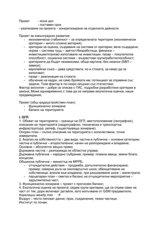 Проект - ясна цел
- поставен срок
- разписване на проекта – конкретизиране на отделните дейности
Проект за извънградско развитие
- икономическа стабилност – за определената територия (икономически
критерии – много сложна материя);
- критерии за оценка, създаване на система от критерии; вече създадени;
норма – система труд – заетост/безработица, финанси –
инвестиции/планово използване на инвестиции, пазар – покупателна
способност, социална система – възрастови групи/работоспособност;
- критериите да бъдат независими, обща картина, без нюанси (БВП –
зависи);
- европейски съюз – дава средствата, но и стоката, за какво да се
използват;
- пазар – реализация на стоката;
- обучение на кадри, не само бройката им; потенциал за справяне със
задачи. Този фактор е по-скоро свързан със статистика;
Фактор екология – добре се описва с ГИС, подробни разработени критерии в
закона; Може едновременно с това да се направи екологична оценка, наши
предвиждания;
Проект (общ градоустройствен план):
- функционално зониране
- баланс на територията
I. ОГП
1. Обхват на територията – граници на ОГП, местоположение (географско),
описание на територията (хидрографско, техническа и транспортна
инфраструктура, релеф, съществуващо зониране).
Опорен план – пълно описание на територията с количествени, точни
измерители.
2. Анализ на собствеността – два вида: частна и публична – основни категории;
частна и публична – второстепенни; начин на разпореждане и владеене;
Основни – абсолютно вещно право;
Държавна частна – разпорежда се областна управа;
Държавна публична – народно събрание; пример: плажна ивица, земни блага,
концесии;
Общинска публична – министър на МРРБ;
- отчуждителни действия – продажба, допълнително финансиране;
пример: северна дъга на околовръстно шосе; обезщетяване на
собственици, влезли във владеене, при разширяване шосе – магистрала;
- парцеларен план – сметка и баланс на отчуждителни мероприятия –
задължителна част;
3. Функционално зониране – проект с прогнозен баланс;
4. Екологична оценка на проекта; седем групи критерии; ще се спрем само на
част от тях; дори включват детайли, като излъчване от GSM предаватели;
Корелации между тях
Въздух – често липсват данни; прах, съединения, тежки частици;
Институт по почви;
 