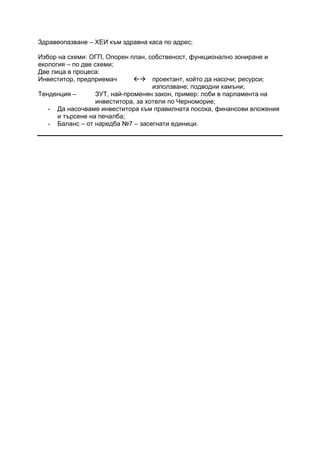 Здравеопазване – ХЕИ към здравна каса по адрес;
Избор на схеми: ОГП, Опорен план, собственост, функционално зониране и
екология – по две схеми;
Две лица в процеса:
Инвеститор, предприемач проектант, който да насочи; ресурси;
използване; подводни камъни;
Тенденция – ЗУТ, най-променян закон, пример: лоби в парламента на
инвеститора, за хотели по Черноморие;
- Да насочваме инвеститора към правилната посока, финансови вложения
и търсене на печалба;
- Баланс – от наредба №7 – засегнати единици.
 