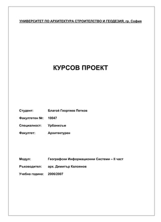 УНИВЕРСИТЕТ ПО АРХИТЕКТУРА СТРОИТЕЛСТВО И ГЕОДЕЗИЯ, гр. София
КУРСОВ ПРОЕКТ
Студент: Благой Георгиев Петков
Факултетен №: 10047
Специалност: Урбанизъм
Факултет: Архитектурен
Модул: Географски Информационни Системи – II част
Ръководител: арх. Димитър Калоянов
Учебна година: 2006/2007
 
