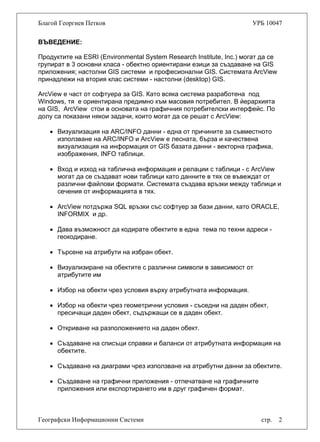 Благой Георгиев Петков УРБ 10047
ВЪВЕДЕНИЕ:
Продуктите на ESRI (Environmental System Research Institute, Inc.) могат да се
групират в 3 основни класа - обектно ориентирани езици за създаване на GIS
приложения; настолни GIS системи и професионални GIS. Системата ArcView
принадлежи на втория клас системи - настолни (desktop) GIS.
ArcView е част от софтуера за GIS. Като всяка система разработена под
Windows, тя е ориентирана предимно към масовия потребител. В йерархията
на GIS, ArcView стои в основата на графичния потребителски интерфейс. По
долу са показани някои задачи, които могат да се решат с ArcView:
• Визуализация на ARC/INFO данни - една от причините за съвместното
използване на ARC/INFO и ArcView е лесната, бърза и качествена
визуализация на информация от GIS базата данни - векторна графика,
изображения, INFO таблици.
• Вход и изход на таблична информация и релации с таблици - с ArcView
могат да се създават нови таблици като данните в тях се въвеждат от
различни файлови формати. Системата създава връзки между таблици и
сечения от информацията в тях.
• ArcView потдържа SQL връзки със софтуер за бази данни, като ORACLE,
INFORMIX и др.
• Дава възможност да кодирате обектите в една тема по техни адреси -
геокодиране.
• Търсене на атрибути на избран обект.
• Визуализиране на обектите с различни символи в зависимост от
атрибутите им
• Избор на обекти чрез условия върху атрибутната информация.
• Избор на обекти чрез геометрични условия - съседни на даден обект,
пресичащи даден обект, съдържащи се в даден обект.
• Откриване на разположението на даден обект.
• Създаване на списъци справки и баланси от атрибутната информация на
обектите.
• Създаване на диаграми чрез използване на атрибутни данни за обектите.
Географски Информационни Системи стр. 2
• Създаване на графични приложения - отпечатване на графичните
приложения или експортирането им в друг графичен формат.
 