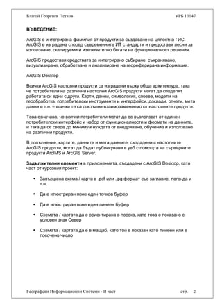 Благой Георгиев Петков УРБ 10047
ВЪВЕДЕНИЕ:
ArcGIS е интегрирана фамилия от продукти за създаване на цялостна ГИС.
ArcGIS е изградена според съвременните ИТ стандарти и предоставя лесни за
използване, скалируеми и изключително богати на функционалност решения.
ArcGIS предоставя средствата за интегрирано събиране, съхраняване,
визуализиране, обработване и анализиране на геореферирана информация.
ArcGIS Desktop
Всички ArcGIS настолни продукти са изградени върху обща архитектура, така
че потребители на различни настолни ArcGIS продукти могат да споделят
работата си едни с други. Карти, данни, симвология, слоеве, модели на
геообработка, потребителски инструменти и интерфейси, доклади, отчети, мета
данни и т.н. – всички те са достъпни взаимозаменяемо от настолните продукти.
Това означава, че всички потребители могат да се възползват от единен
потребителски интерфейс и набор от функционалности и формати на данните,
и така да се сведе до минимум нуждата от внедряване, обучение и използване
на различни продукти.
В допълнение, картите, данните и мета данните, създадени с настолните
ArcGIS продукти, могат да бъдат публикувани в уеб с помощта на сървърните
продукти ArcIMS и ArcGIS Server.
Задължителни елементи в приложенията, съсдадени с ArcGIS Desktop, като
част от курсовия проект:
Завършена схема / карта в .pdf или .jpg формат със заглавие, легенда и
т.н.
Да е илюстриран поне един точков буфер
Да е илюстриран поне един линеен буфер
Схемата / картата да е ориентирана в посока, като това е показано с
условен знак Север
Географски Информационни Системи - II част стр. 2
Схемата / картата да е в мащаб, като той е показан като линеен или е
посочено число
 