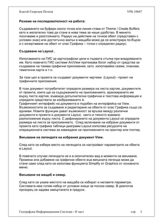 Благой Георгиев Петков УРБ 10047
Географски Информационни Системи - II част стр. 3
Резюме на последователност на работа:
Създаването на буфери около точка или линия става от Theme / Create Buffers
като е желателно това да стане в нова тема за наше удобство. В менюто
посочваме и разстоянието. Радиус на действие на точков обект (представен с
условен знак) или достатъчно малък в мащаба може да се илюстрира по-бързо
и с изчертаване на обект от клас Графика – точка с определен радиус.
Създаване на Layout .
Използването на ГИС за картографски цели е първата стъпка при внедряването
им. Като повечето ГИС системи ArcView притежава богат набор от средства за
създаване на такива графични приложения, като използвайки схеми, планове,
тематични карти и т.н.
За тази цел в проекта се създават документи чертежи (Layout) - проект на
графичните приложения.
В този документ потребителят определя размера на листа хартия, документите
от проекта, които ще са съдържанието на приложението, аранжирането им
върху листа хартия, въвежда допълнителна графична и текстова информация и
определя средствата за изобразяването й.
Графичният интерфейс на документа е подобен на интерфейса на View.
Възможностите за създаване и редактиране на обекти от клас Графика също са
еднакви. Новите функции дават възможност за връзка между различни
документи в проекта и документа Layout, както и тяхното взаимно
разположение върху листа. С дефинирането на документа Layout се определя
размера на листа за приложението. След включване на избрани документи от
проекта като графика таблици диаграми Layout използва ресурсите на
операционната система за извеждане на приложението на принтер или плотер.
Вмъкване на легендата на избрания документ View.
След като се избере място на легендата се настройват параметрите на обекта
в Layout.
В повечето случаи легендата не е в окончателен вид в момента на вмъкване.
Промяна или добавяне на графични обекти във вмъкната легенда може да
стане само след като се използва функцията Simplify от Graphics от основното
меню.
Вмъкване на мащаб и север.
След като се укаже мястото на мащаба се избират и неговите параметри.
Системата има голям набор от условни знаци за посока север. В диалогов
прозорец се задава завъртането в градуси.
 