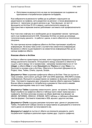Благой Георгиев Петков УРБ 10047
• Използване възможностите на език за програмиране за създаване на
приложения и потребителски графичен интерфейс.
Към изброените възможности трябва да се добавят и функциите за
редактиране на графика, като разделяне на региони и линии,формиране на
региони от пресичане на други региони и др. Тези функции са част от
функциите на ArcView R.3.0 и заедно с допълнителните модули за
пространствен и мрежови анализ доближават системата към професионалните
GIS.
Към този клас софтуер не е необходимо да се предявяват високи претенции,
както към професионалните GIS. Например ArcView не може да изгражда
топология върху данните - то работи с данни, в които обектите са топологично
свързани.
По тази причина всички графични обекти в ArcView притежават атрибутна
информация. На всяка тема (слой ) съответства симантична информация.
Възможно е обаче съществуването на симантична информация без да са
налице графични обекти.
Класове обекти в ArcView
ArcView е обектно ориентирана система, която поддържа йерархична структура
между различните класовете. Отношението между класовете и обектите е
същото, както между тип и променлива - например променливата к е от тип
integer, а обекта View от клас Document или Theme e от клас View и т.н.
Document е основен клас в ArcView. Обектите от Document (Документи) са
Project, View, Tables, Charts, Layouts, Scripts.
Документът View съхранява графичните обекти в ArcView. View се състои от
теми (слоеве), които могат да бъдат DXF или DWG файлове, ARC/INFO слоеве,
изображения. Функциите за редактиране на графика са функции на документа
View. Системата поддържа друг специален подклас обекти наречени Графика.
Всички обекти въведени от потребителя в документа View когато нямаме
активна редактируема тема са от клас Графика.
Документът Tables съхранява семантичните данни на проекта. Основно те
биват атрибути на графични обекти и таблици които нямат пряка връзка с
графиката. ArcView използва основно за обмен файлове във формат на
dBASE, INFORMIX, ORACLE, SYBASE, INFO таблици, и таблици в обикновен
текстов формат. Системата позволява и SQL връзка с другите системи.
Документът Charts съдържа диаграми получени чрез данни от документите
Tables. Потребителят избира начина на представяне на диаграмите и полетата
чиито данни се използват за получаването им.
Географски Информационни Системи стр. 3
Документът Layout се състои от обекти на описаните документи, които
потребителят подбира и разполага един спрямо друг. Layout e графично
 