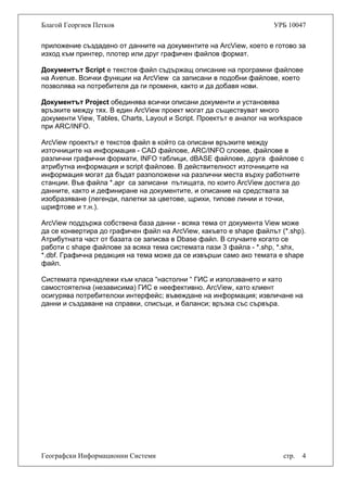 Благой Георгиев Петков УРБ 10047
приложение създадено от данните на документите на ArcView, което е готово за
изход към принтер, плотер или друг графичен файлов формат.
Документът Script е текстов файл съдържащ описание на програмни файлове
на Avenue. Всички функции на ArcView са записани в подобни файлове, което
позволява на потребителя да ги променя, както и да добавя нови.
Документът Project обединява всички описани документи и установява
връзките между тях. В един ArcView проект могат да съществуват много
документи View, Tables, Charts, Layout и Script. Проектът е аналог на workspace
при ARC/INFO.
ArcView проектът е текстов файл в който са описани връзките между
източниците на информация - CAD файлове, ARC/INFO слоеве, файлове в
различни графични формати, INFO таблици, dBASE файлове, друга файлове с
атрибутна информация и script файлове. В действителност източниците на
информация могат да бъдат разположени на различни места върху работните
станции. Във файла *.apr са записани пътищата, по които ArcView достига до
данните, както и дефиниране на документите, и описание на средствата за
изобразяване (легенди, палетки за цветове, щрихи, типове линии и точки,
шрифтове и т.н.).
ArcView поддържа собствена база данни - всяка тема от документа View може
да се конвертира до графичен файл на ArcView, какъвто е shape файлът (*.shp).
Атрибутната част от базата се записва в Dbase файл. В случаите когато се
работи с shape файлове за всяка тема системата пази 3 файла - *.shp, *.shx,
*.dbf. Графична редакция на тема може да се извърши само ако темата е shape
файл.
Системата принадлежи към класа “настолни “ ГИС и използването и като
самостоятелна (независима) ГИС е неефективно. ArcView, като клиент
осигурява потребителски интерфейс; въвеждане на информация; извличане на
данни и създаване на справки, списъци, и баланси; връзка със сървъра.
Географски Информационни Системи стр. 4
 