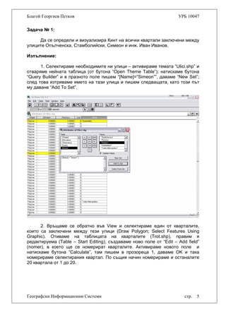 Благой Георгиев Петков УРБ 10047
Задача № 1:
Да се определи и визуализира Кинт на всички квартали заключени между
улиците Опълченска, Стамболийски, Симеон и инж. Иван Иванов.
Изпълнение:
1. Селектираме необходимите ни улици – активираме темата “Ulici.shp” и
отваряме нейната таблица (от бутона “Open Theme Table”); натискаме бутона
“Query Builder” и в празното поле пишем “[Name]=”Simeon””, даваме “New Set”;
след това изтриваме името на тази улица и пишем следващата, като този път
му даване “Add To Set”.
Географски Информационни Системи стр. 5
2. Връщаме се обратно във View и селектираме един от кварталите,
които са заключени между тези улици (Draw Polygon; Select Features Using
Graphic). Отиваме на таблицата на кварталите (Trot.shp), правим я
редактируема (Table – Start Editing), създаваме ново поле от “Edit – Add field”
(nomer), в което ще се номерират кварталите. Активираме новото поле и
натискаме бутона “Calculate”, там пишем в прозореца 1, даваме OK и така
номерираме селектирания квартал. По същия начин номерираме и останалите
20 квартала от 1 до 20.
 