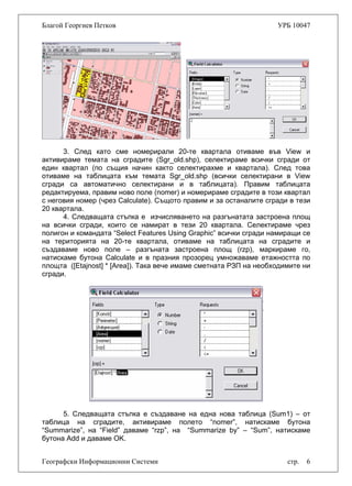 Благой Георгиев Петков УРБ 10047
3. След като сме номерирали 20-те квартала отиваме във View и
активираме темата на сградите (Sgr_old.shp), селектираме всички сгради от
един квартал (по същия начин както селектирахме и квартала). След това
отиваме на таблицата към темата Sgr_old.shp (всички селектирани в View
сгради са автоматично селектирани и в таблицата). Правим таблицата
редактируема, правим ново поле (nomer) и номерираме сградите в този квартал
с неговия номер (чрез Calculate). Същото правим и за останалите сгради в тези
20 квартала.
4. Следващата стъпка е изчисляването на разгънатата застроена площ
на всички сгради, които се намират в тези 20 квартала. Селектираме чрез
полигон и командата “Select Features Using Graphic” всички сгради намиращи се
на територията на 20-те квартала, отиваме на таблицата на сградите и
създаваме ново поле – разгъната застроена площ (rzp), маркираме го,
натискаме бутона Calculate и в празния прозорец умножаваме етажността по
площта ([Etajnost] * [Area]). Така вече имаме сметната РЗП на необходимите ни
сгради.
Географски Информационни Системи стр. 6
5. Следващата стъпка е създаване на една нова таблица (Sum1) – от
таблица на сградите, активираме полето “nomer”, натискаме бутона
“Summarize”, на “Field” даваме “rzp”, на “Summarize by” – “Sum”, натискаме
бутона Add и даваме OK.
 