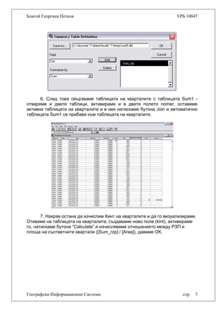 Благой Георгиев Петков УРБ 10047
6. След това свързваме таблицата на кварталите с таблицата Sum1 -
отваряме и двете таблици, активираме и в двете полето nomer, оставяме
активна таблицата на кварталите и в нея натискаме бутона Join и автоматично
таблицата Sum1 се прибавя към таблицата на кварталите.
7. Накрая остана да изчислим Кинт на кварталите и да го визуализираме.
Отиваме на таблицата на кварталите, създаваме ново поле (kint), активираме
го, натискаме бутона “Calculate” и изчисляваме отношението между РЗП и
площа на съответните квартали ([Sum_rzp] / [Area]), даваме OK.
Географски Информационни Системи стр. 7
 