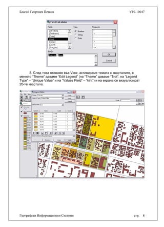 Благой Георгиев Петков УРБ 10047
8. След това отиваме във View, активираме темата с кварталите, в
менюто “Theme” даваме “Edit Legend” (на “Theme” даваме “Trot”, на “Legend
Type” – “Unique Value” и на “Values Field” – “kint”) и на екрана се визуализират
20-те квартала.
Географски Информационни Системи стр. 8
 
