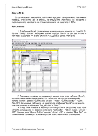 Благой Георгиев Петков УРБ 10047
Задача № 2:
Да се определят кварталите, които имат нужда от саниране като се вземат в
предвид етажността /до 2 етажа/, конструкцията /паянтова/ на сградите и
съотношението на общата им площ към площта на квартала /> 10%/.
Изпълнение:
1. В таблица Sgradi селектираме всички сгради с номера от 1 до 20. От
бутона “Query Builder” избираме всички сгради, които са до два етажа и
паянтови (([Etajnost] <= 2) and ([Konstr] = p), даваме Select From Set)
2. Следващата стъпка е създаването на още една нова таблица (Sum2),
по аналогичен начин на предната – от таблицата на сградите активираме
полето “nomer”, даваме “Summarize” (“Field” – “Area”, “Summarize by” – “Sum”,
Add, OK). Свързваме таблицата на кварталите с таблица “Sum2” по начина по
които свързахме и таблиците “Sgr_old.shp” и “Sum1”.
3. След това отиваме в таблицата на кварталите, създаваме ново поле
(otnosh), активираме го, даваме командата “Calculate” – “([Sum_Area] / [Area]) *
100”. Накрая чрез “Query Builder” пишем “otnosh >10” и даваме “New Set”, по
този начин се селектират всички квартали, които имат нужда от саниране.
Географски Информационни Системи стр. 9
 