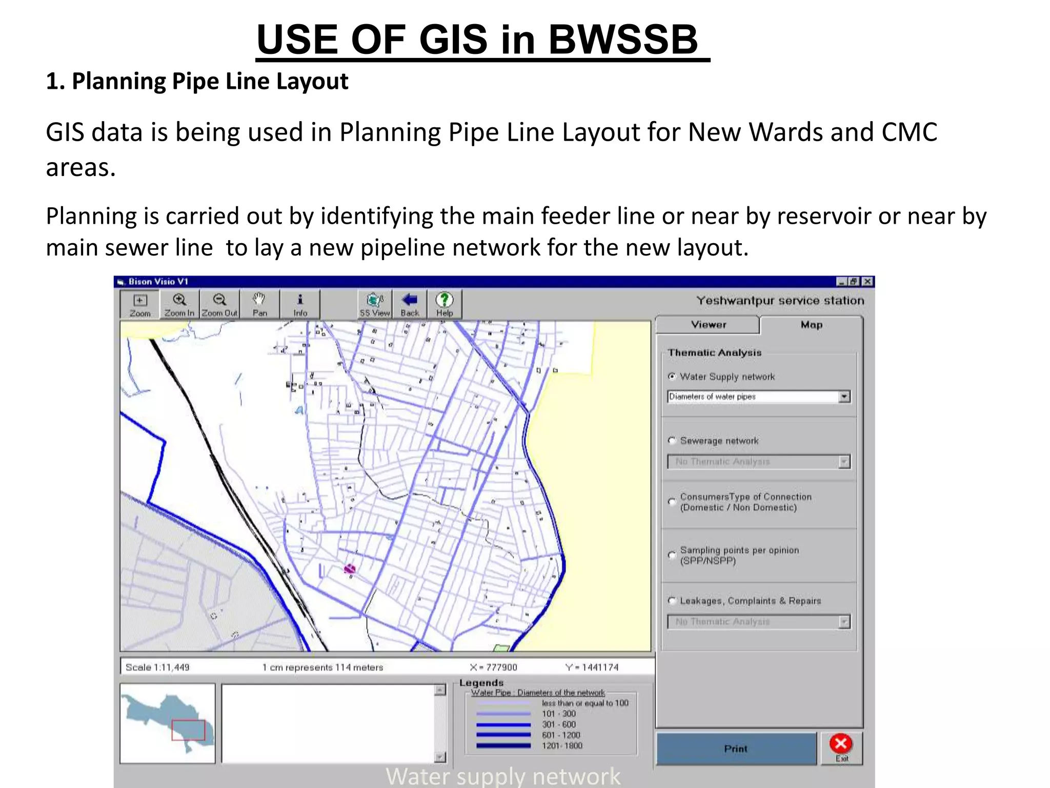 1. Planning Pipe Line Layout
GIS data is being used in Planning Pipe Line Layout for New Wards and CMC
areas.
Planning is carried out by identifying the main feeder line or near by reservoir or near by
main sewer line to lay a new pipeline network for the new layout.
Water supply network
USE OF GIS in BWSSB
 