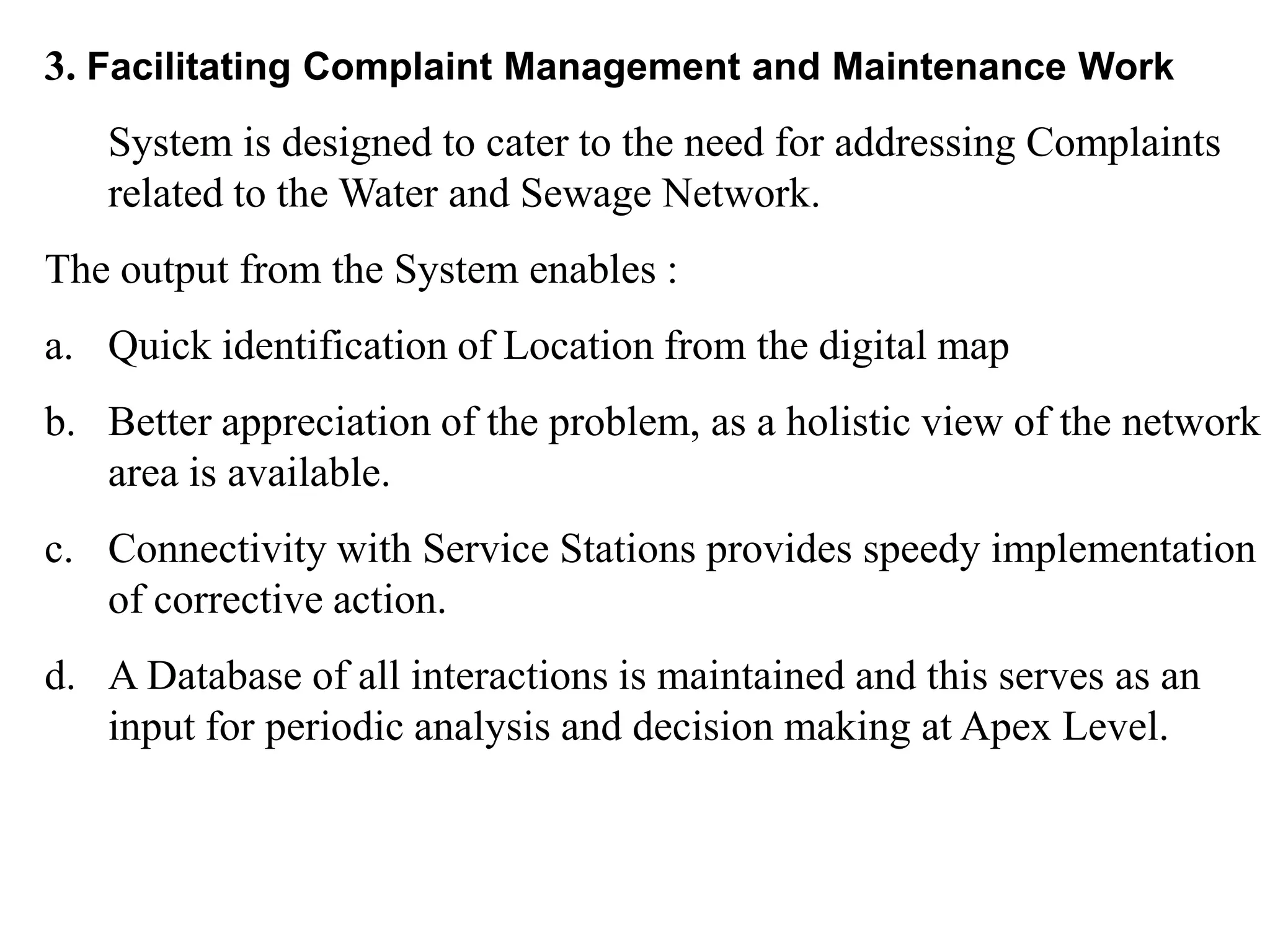 3. Facilitating Complaint Management and Maintenance Work
System is designed to cater to the need for addressing Complaints
related to the Water and Sewage Network.
The output from the System enables :
a. Quick identification of Location from the digital map
b. Better appreciation of the problem, as a holistic view of the network
area is available.
c. Connectivity with Service Stations provides speedy implementation
of corrective action.
d. A Database of all interactions is maintained and this serves as an
input for periodic analysis and decision making at Apex Level.
 