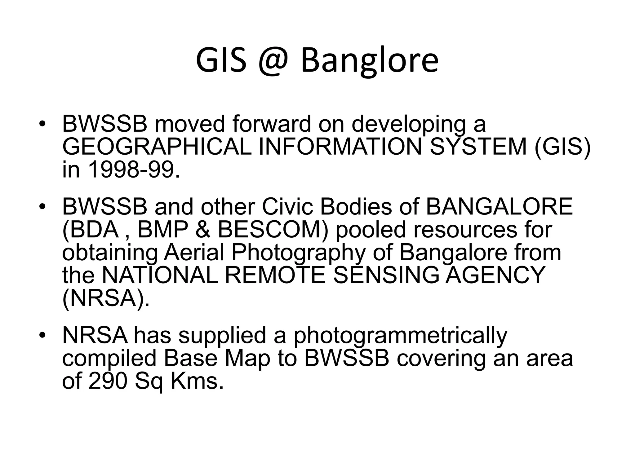 GIS @ Banglore
• BWSSB moved forward on developing a
GEOGRAPHICAL INFORMATION SYSTEM (GIS)
in 1998-99.
• BWSSB and other Civic Bodies of BANGALORE
(BDA , BMP & BESCOM) pooled resources for
obtaining Aerial Photography of Bangalore from
the NATIONAL REMOTE SENSING AGENCY
(NRSA).
• NRSA has supplied a photogrammetrically
compiled Base Map to BWSSB covering an area
of 290 Sq Kms.
 