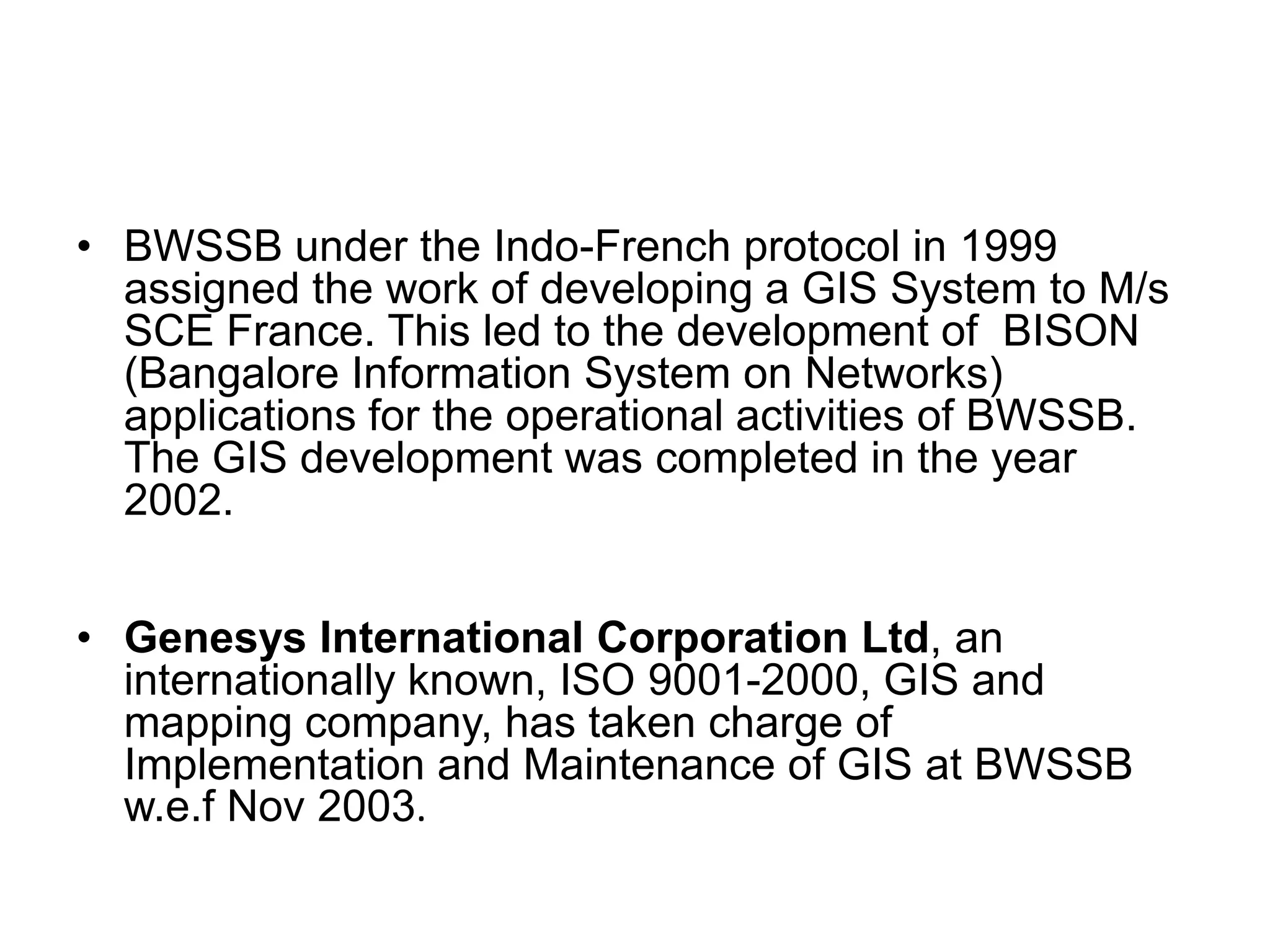 • BWSSB under the Indo-French protocol in 1999
assigned the work of developing a GIS System to M/s
SCE France. This led to the development of BISON
(Bangalore Information System on Networks)
applications for the operational activities of BWSSB.
The GIS development was completed in the year
2002.
• Genesys International Corporation Ltd, an
internationally known, ISO 9001-2000, GIS and
mapping company, has taken charge of
Implementation and Maintenance of GIS at BWSSB
w.e.f Nov 2003.
 