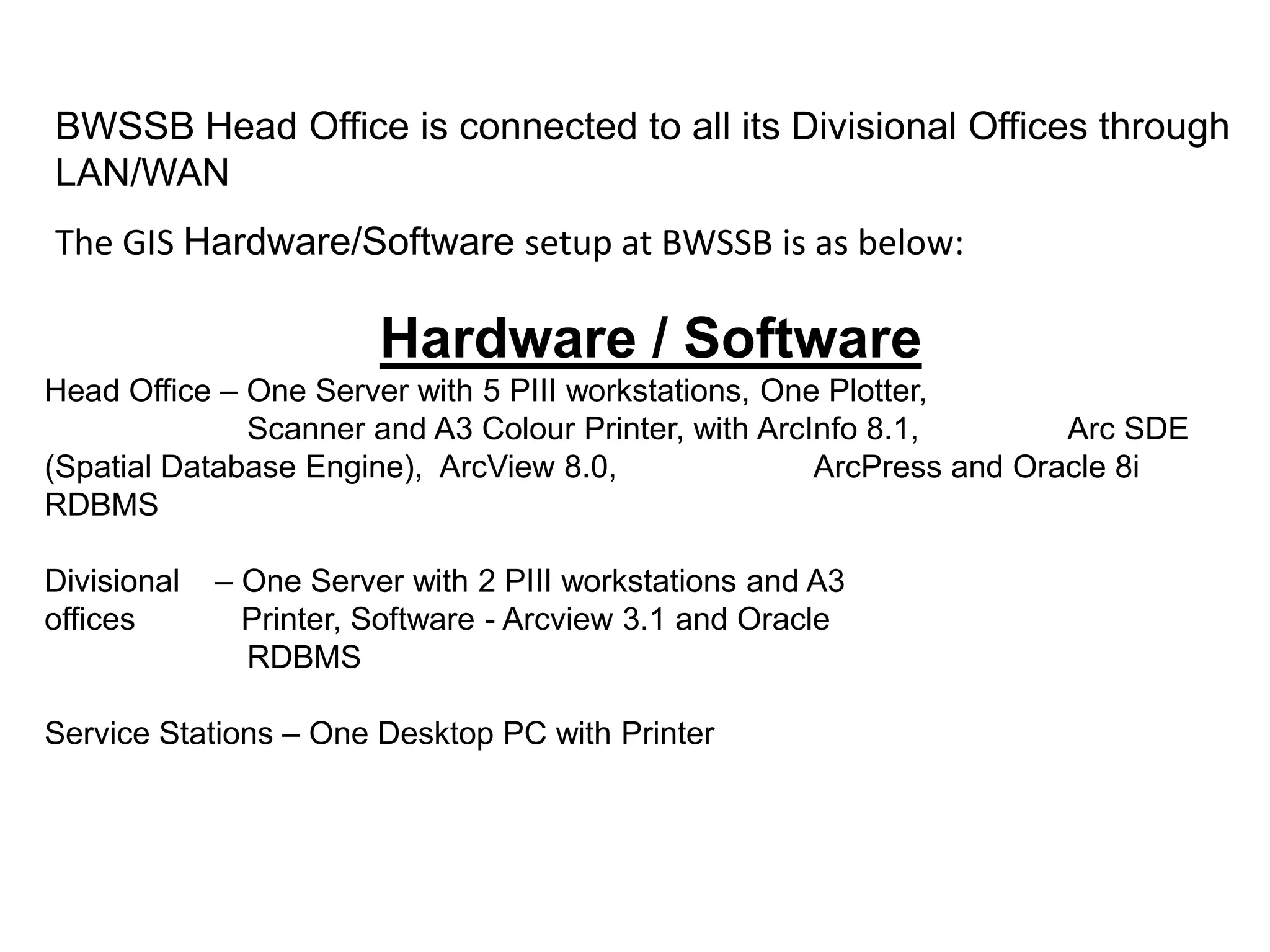BWSSB Head Office is connected to all its Divisional Offices through
LAN/WAN
The GIS Hardware/Software setup at BWSSB is as below:
Hardware / Software
Head Office – One Server with 5 PIII workstations, One Plotter,
Scanner and A3 Colour Printer, with ArcInfo 8.1, Arc SDE
(Spatial Database Engine), ArcView 8.0, ArcPress and Oracle 8i
RDBMS
Divisional – One Server with 2 PIII workstations and A3
offices Printer, Software - Arcview 3.1 and Oracle
RDBMS
Service Stations – One Desktop PC with Printer
 