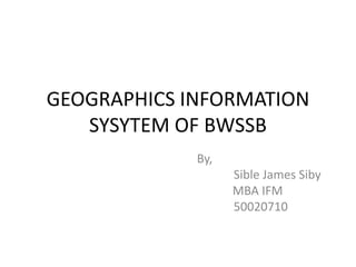 GEOGRAPHICS INFORMATION
SYSYTEM OF BWSSB
By,
Sible James Siby
MBA IFM
50020710
 