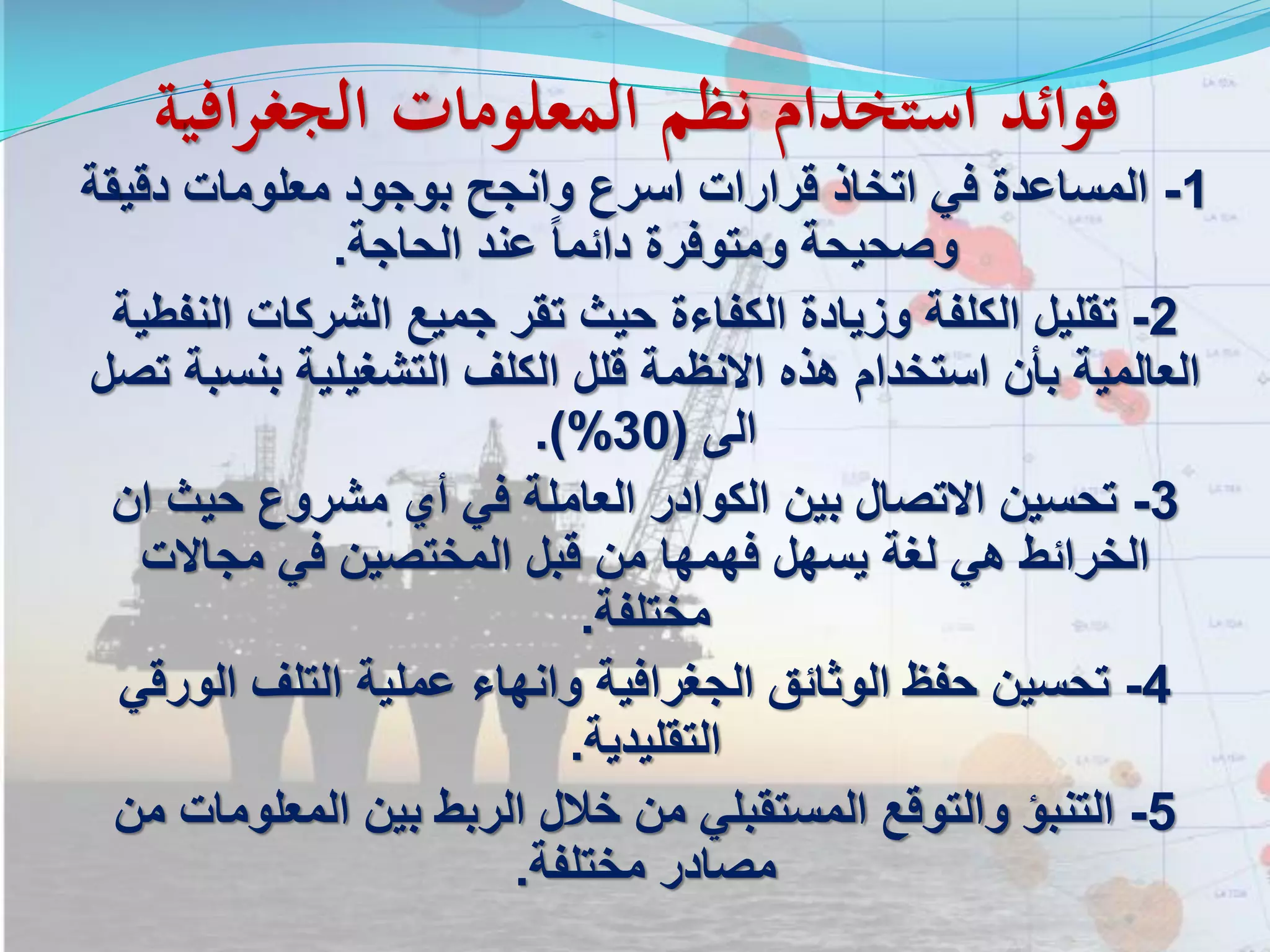 ‫افي‬‫ر‬‫الجغ‬ ‫المعلومات‬ ‫نظم‬ ‫استخدام‬ ‫فوائد‬‫ة‬
1-‫دقي‬ ‫معلومات‬ ‫بوجود‬ ‫وانجح‬ ‫اسرع‬ ‫قرارات‬ ‫اتخاذ‬ ‫في‬ ‫المساعدة‬‫قة‬
‫الحاجة‬ ‫عند‬ ً‫ا‬‫دائم‬ ‫ومتوفرة‬ ‫وصحيحة‬.
2-‫ال‬ ‫الشركات‬ ‫جميع‬ ‫تقر‬ ‫حيث‬ ‫الكفاءة‬ ‫وزيادة‬ ‫الكلفة‬ ‫تقليل‬‫نفطية‬
‫بنس‬ ‫التشغيلية‬ ‫الكلف‬ ‫قلل‬ ‫االنظمة‬ ‫هذه‬ ‫استخدام‬ ‫بأن‬ ‫العالمية‬‫تصل‬ ‫بة‬
‫الى‬(30.)%
3-‫ا‬ ‫حيث‬ ‫مشروع‬ ‫أي‬ ‫في‬ ‫العاملة‬ ‫الكوادر‬ ‫بين‬ ‫االتصال‬ ‫تحسين‬‫ن‬
‫مجاالت‬ ‫في‬ ‫المختصين‬ ‫قبل‬ ‫من‬ ‫فهمها‬ ‫يسهل‬ ‫لغة‬ ‫هي‬ ‫الخرائط‬
‫مختلفة‬.
4-‫الور‬ ‫التلف‬ ‫عملية‬ ‫وانهاء‬ ‫الجغرافية‬ ‫الوثائق‬ ‫حفظ‬ ‫تحسين‬‫قي‬
‫التقليدية‬.
5-‫المعلوما‬ ‫بين‬ ‫الربط‬ ‫خالل‬ ‫من‬ ‫المستقبلي‬ ‫والتوقع‬ ‫التنبؤ‬‫من‬ ‫ت‬
‫مختلفة‬ ‫مصادر‬.
 