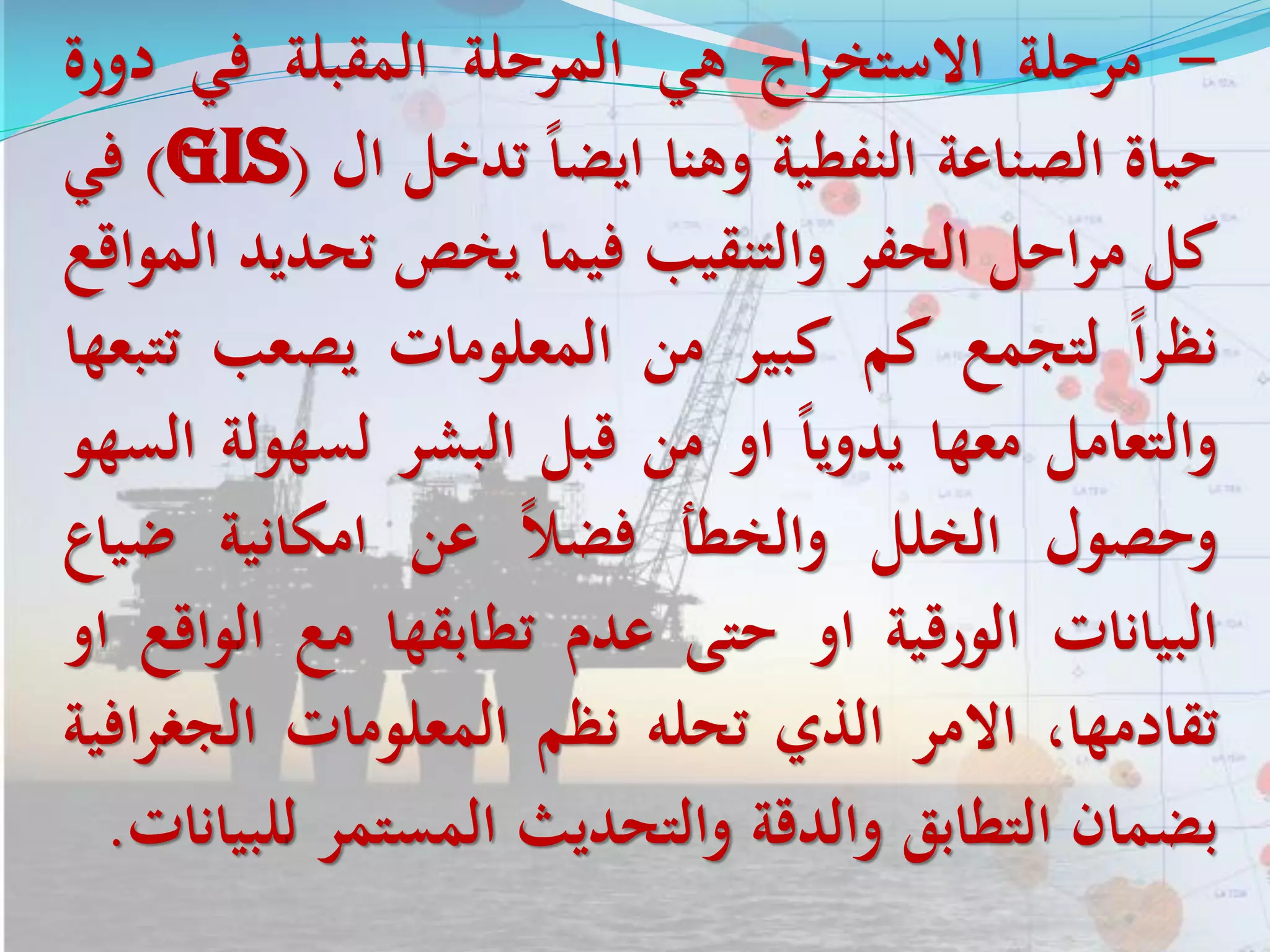 -‫مرحلة‬‫اج‬‫ر‬‫االستخ‬‫هي‬‫المرحلة‬‫المقبلة‬‫في‬‫د‬‫ورة‬
‫حياة‬‫الصناعة‬‫النفطية‬‫وهنا‬‫ايضا‬‫تدخل‬‫ال‬(GIS)‫في‬
‫كل‬‫احل‬‫ر‬‫م‬‫الحفر‬‫والتنقيب‬‫فيما‬‫يخص‬‫تحدي‬‫د‬‫المواقع‬
‫ا‬‫ر‬‫نظ‬‫لتجمع‬‫كم‬‫كبير‬‫من‬‫المعلومات‬‫يصعب‬‫ت‬‫تبعها‬
‫والتعامل‬‫معها‬‫يدويا‬‫او‬‫من‬‫قبل‬‫البشر‬‫لسهو‬‫لة‬‫السهو‬
‫وحصول‬‫الخلل‬‫والخطأ‬‫فضل‬‫عن‬‫امكانية‬‫ضيا‬‫ع‬
‫البيانات‬‫الورقية‬‫او‬‫حتى‬‫عدم‬‫تطابقها‬‫مع‬‫ال‬‫واقع‬‫او‬
،‫تقادمها‬‫االمر‬‫الذي‬‫تحله‬‫نظم‬‫المعلومات‬‫الجغ‬‫افية‬‫ر‬
‫بضمان‬‫التطابق‬‫والدقة‬‫والتحديث‬‫المستمر‬‫ل‬‫لبيانات‬.
 