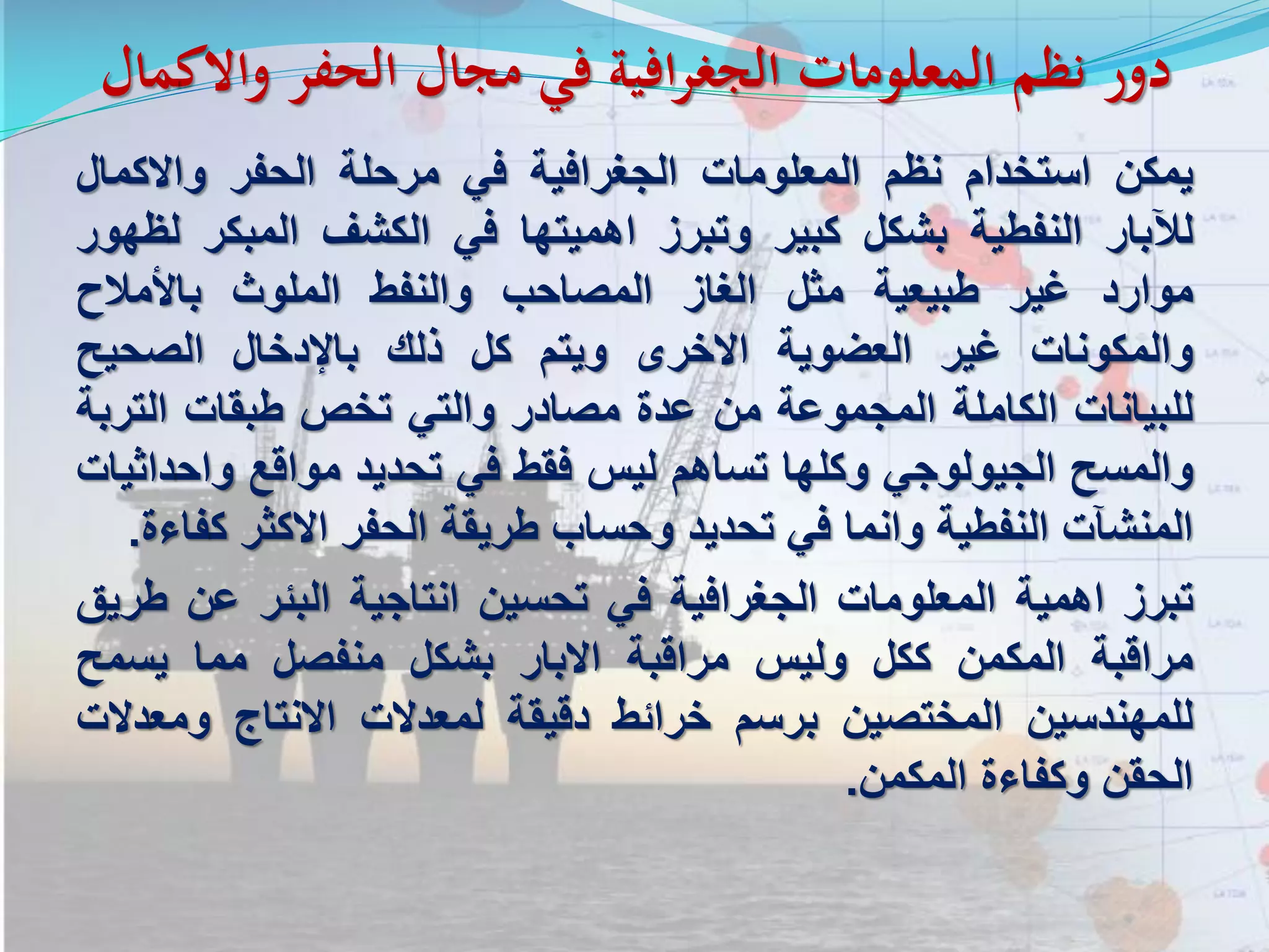 ‫واالك‬ ‫الحفر‬ ‫مجال‬ ‫في‬ ‫الجغرافية‬ ‫المعلومات‬ ‫نظم‬ ‫دور‬‫مال‬
‫يمكن‬‫استخدام‬‫نظم‬‫المعلومات‬‫الجغرافية‬‫في‬‫مرحلة‬‫الحفر‬‫واالكمال‬
‫لآلبار‬‫النفطية‬‫بشكل‬‫كبير‬‫وتبرز‬‫اهميتها‬‫في‬‫الكشف‬‫المبكر‬‫ل‬‫ظهور‬
‫موارد‬‫غير‬‫طبيعية‬‫مثل‬‫الغاز‬‫المصاحب‬‫والنفط‬‫الملوث‬‫باألمالح‬
‫والمكونات‬‫غير‬‫العضوية‬‫االخرى‬‫ويتم‬‫كل‬‫ذلك‬‫باإلدخال‬‫الصحيح‬
‫للبيانات‬‫الكاملة‬‫المجموعة‬‫من‬‫عدة‬‫مصادر‬‫والتي‬‫تخص‬‫طبقات‬‫التر‬‫بة‬
‫والمسح‬‫الجيولوجي‬‫وكلها‬‫تساهم‬‫ليس‬‫فقط‬‫في‬‫تحديد‬‫مواقع‬‫واح‬‫داثيات‬
‫المنشآت‬‫النفطية‬‫وانما‬‫في‬‫تحديد‬‫وحساب‬‫طريقة‬‫الحفر‬‫االكثر‬‫ك‬‫فاءة‬.
‫تبرز‬‫اهمية‬‫المعلومات‬‫الجغرافية‬‫في‬‫تحسين‬‫انتاجية‬‫البئر‬‫عن‬‫طريق‬
‫مراقبة‬‫المكمن‬‫ككل‬‫وليس‬‫مراقبة‬‫االبار‬‫بشكل‬‫منفصل‬‫مما‬‫يسمح‬
‫للمهندسين‬‫المختصين‬‫برسم‬‫خرائط‬‫دقيقة‬‫لمعدالت‬‫االنتاج‬‫ومع‬‫دالت‬
‫الحقن‬‫وكفاءة‬‫المكمن‬.
 