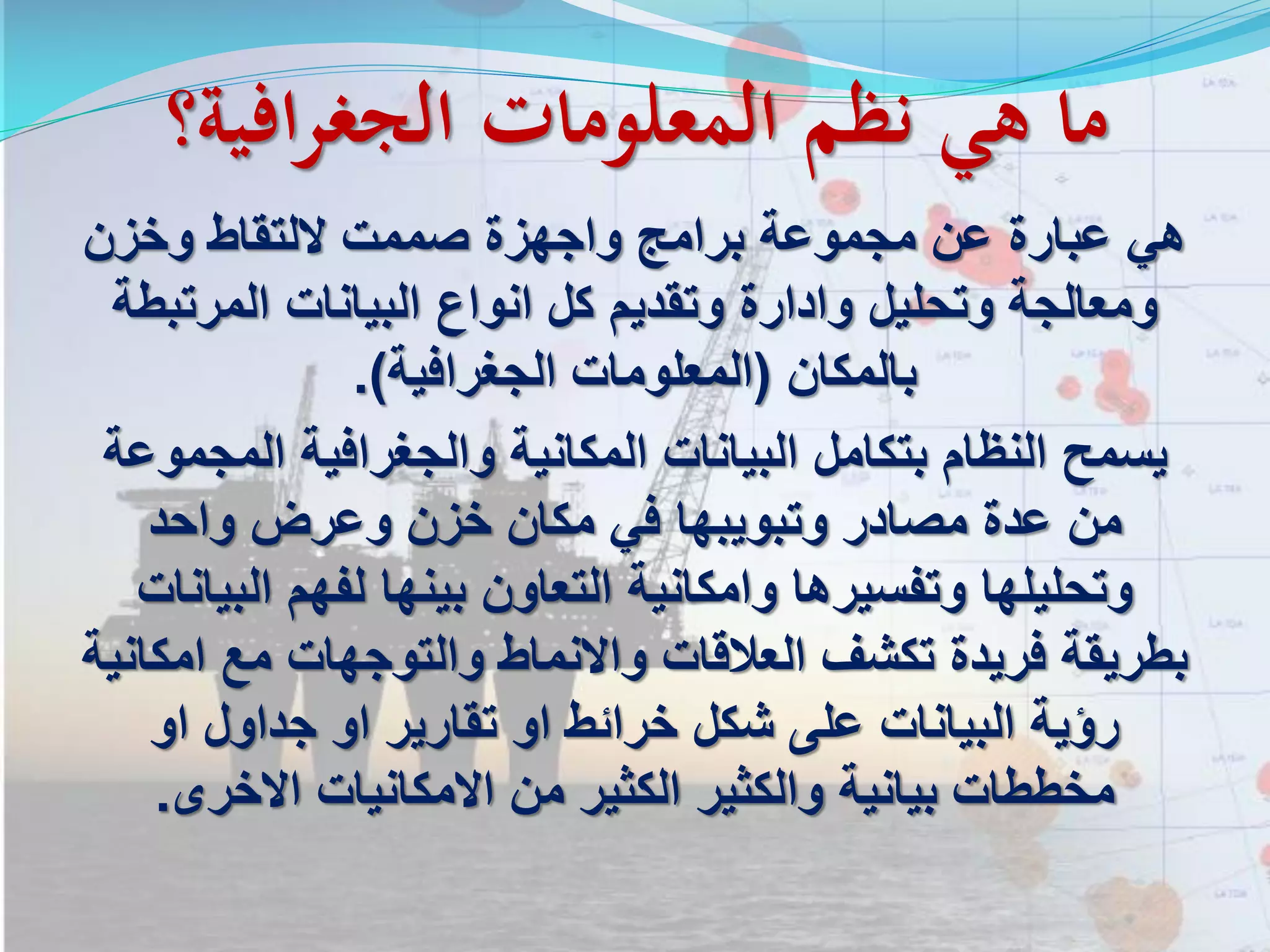 ‫الجغرافية؟‬ ‫المعلومات‬ ‫نظم‬ ‫هي‬ ‫ما‬
‫وخزن‬ ‫اللتقاط‬ ‫صممت‬ ‫واجهزة‬ ‫برامج‬ ‫مجموعة‬ ‫عن‬ ‫عبارة‬ ‫هي‬
‫المرتبطة‬ ‫البيانات‬ ‫انواع‬ ‫كل‬ ‫وتقديم‬ ‫وادارة‬ ‫وتحليل‬ ‫ومعالجة‬
‫بالمكان‬(‫الجغرافية‬ ‫المعلومات‬.)
‫المجموعة‬ ‫والجغرافية‬ ‫المكانية‬ ‫البيانات‬ ‫بتكامل‬ ‫النظام‬ ‫يسمح‬
‫واحد‬ ‫وعرض‬ ‫خزن‬ ‫مكان‬ ‫في‬ ‫وتبويبها‬ ‫مصادر‬ ‫عدة‬ ‫من‬
‫البيانات‬ ‫لفهم‬ ‫بينها‬ ‫التعاون‬ ‫وامكانية‬ ‫وتفسيرها‬ ‫وتحليلها‬
‫امكانية‬ ‫مع‬ ‫والتوجهات‬ ‫واالنماط‬ ‫العالقات‬ ‫تكشف‬ ‫فريدة‬ ‫بطريقة‬
‫او‬ ‫جداول‬ ‫او‬ ‫تقارير‬ ‫او‬ ‫خرائط‬ ‫شكل‬ ‫على‬ ‫البيانات‬ ‫رؤية‬
‫االخرى‬ ‫االمكانيات‬ ‫من‬ ‫الكثير‬ ‫والكثير‬ ‫بيانية‬ ‫مخططات‬.
 