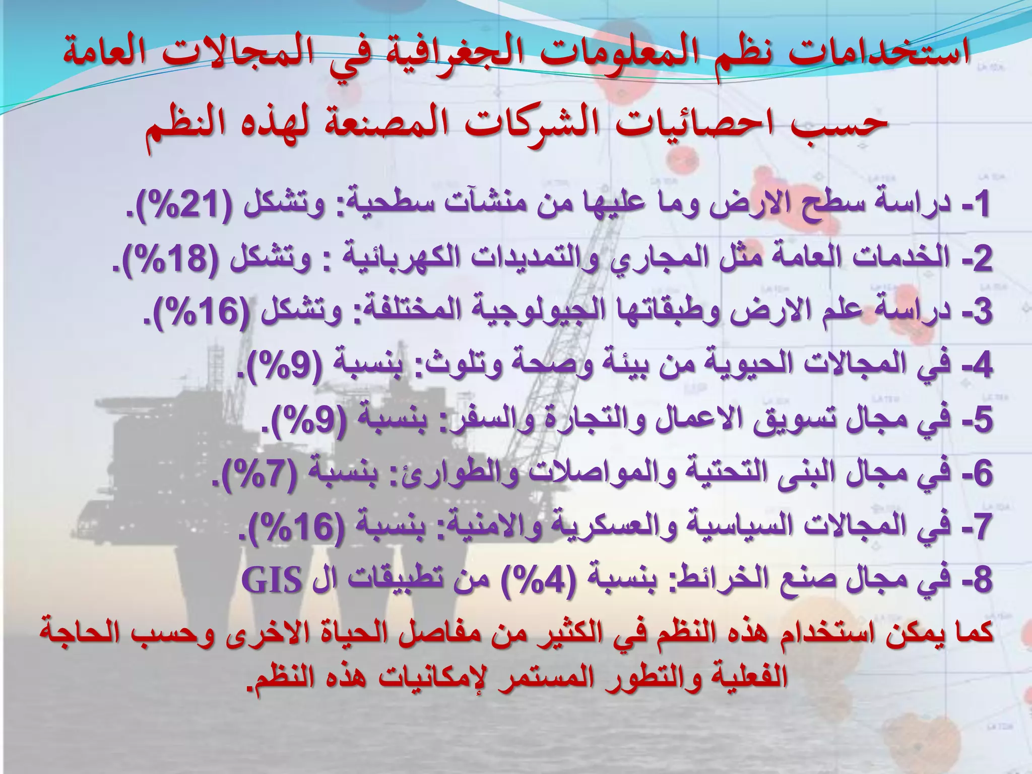 ‫العامة‬ ‫المجاالت‬ ‫في‬ ‫افية‬‫ر‬‫الجغ‬ ‫المعلومات‬ ‫نظم‬ ‫استخدامات‬
‫النظم‬ ‫لهذه‬ ‫المصنعة‬ ‫كات‬‫الشر‬ ‫احصائيات‬ ‫حسب‬
1-‫دراسة‬‫سطح‬‫االرض‬‫وما‬‫عليها‬‫من‬‫منشآت‬‫سطحية‬:‫وتشكل‬(21%).
2-‫الخدمات‬‫العامة‬‫مثل‬‫المجاري‬‫والتمديدات‬‫الكهربائية‬:‫وتشكل‬(18%).
3-‫دراسة‬‫علم‬‫االرض‬‫وطبقاتها‬‫الجيولوجية‬‫المختلفة‬:‫وتشكل‬(16%).
4-‫في‬‫المجاالت‬‫الحيوية‬‫من‬‫بيئة‬‫وصحة‬‫وتلوث‬:‫بنسبة‬(9%).
5-‫في‬‫مجال‬‫تسويق‬‫االعمال‬‫والتجارة‬‫والسفر‬:‫بنسبة‬(9%).
6-‫في‬‫مجال‬‫البنى‬‫التحتية‬‫والمواصالت‬‫والطوارئ‬:‫بنسبة‬(7%).
7-‫في‬‫المجاالت‬‫السياسية‬‫والعسكرية‬‫واالمنية‬:‫بنسبة‬(16%).
8-‫في‬‫مجال‬‫صنع‬‫الخرائط‬:‫بنسبة‬(4%)‫من‬‫تطبيقات‬‫ال‬GIS
‫ا‬ ‫وحسب‬ ‫االخرى‬ ‫الحياة‬ ‫مفاصل‬ ‫من‬ ‫الكثير‬ ‫في‬ ‫النظم‬ ‫هذه‬ ‫استخدام‬ ‫يمكن‬ ‫كما‬‫لحاجة‬
‫النظم‬ ‫هذه‬ ‫إلمكانيات‬ ‫المستمر‬ ‫والتطور‬ ‫الفعلية‬.
 