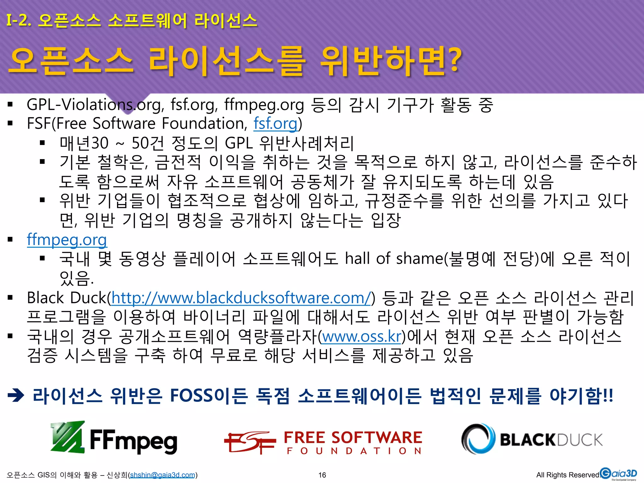 I-2. 오픈소스 소프트웨어 라이선스 
오픈소스 라이선스를 위반하면? 
! GPL-Violations.org, fsf.org, ffmpeg.org 등의 감시 기구가 활동 중 
! FSF(Free Software Foundation, fsf.org) 
! 매년30 ~ 50건 정도의 GPL 위반사례처리 
! 기본 철학은, 금전적 이익을 취하는 것을 목적으로 하지 않고, 라이선스를 준수하 
도록 함으로써 자유 소프트웨어 공동체가 잘 유지되도록 하는데 있음 
! 위반 기업들이 협조적으로 협상에 임하고, 규정준수를 위한 선의를 가지고 있다 
면, 위반 기업의 명칭을 공개하지 않는다는 입장 
! ffmpeg.org 
! 국내 몇 동영상 플레이어 소프트웨어도 hall of shame(불명예 전당)에 오른 적이 
있음. 
! Black Duck(http://www.blackducksoftware.com/) 등과 같은 오픈 소스 라이선스 관리 
프로그램을 이용하여 바이너리 파일에 대해서도 라이선스 위반 여부 판별이 가능함 
! 국내의 경우 공개소프트웨어 역량플라자(www.oss.kr)에서 현재 오픈 소스 라이선스 
검증 시스템을 구축 하여 무료로 해당 서비스를 제공하고 있음 
$ 라이선스 위반은 FOSS이든 독점 소프트웨어이든 법적인 문제를 야기함!! 
오픈소스 GIS의 이해와 활용 – 신상희(shshin@gaia3d.com) 
16 All Rights Reserved. 
 