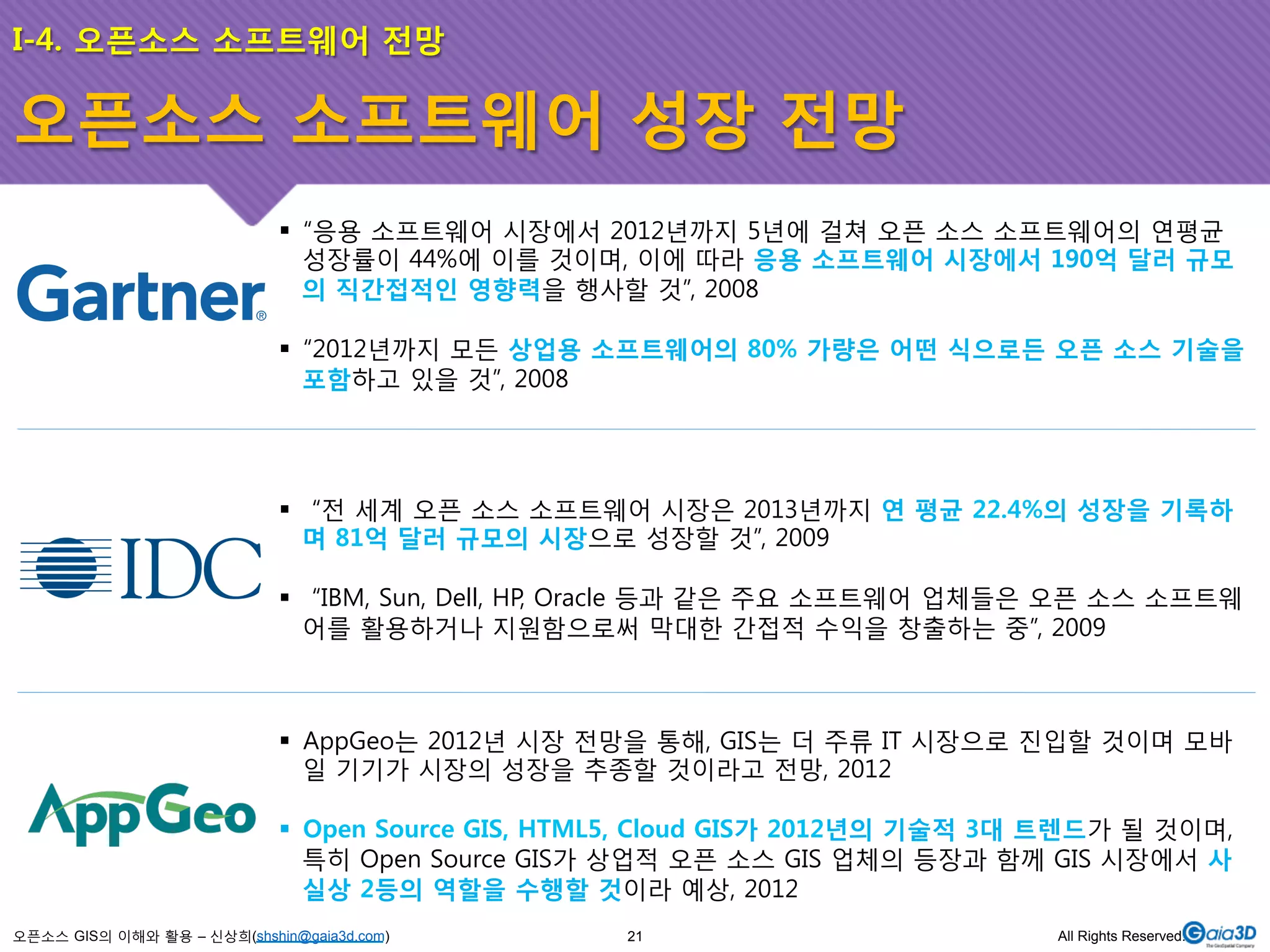 I-4. 오픈소스 소프트웨어 전망 
오픈소스 소프트웨어 성장 전망 
! “응용 소프트웨어 시장에서 2012년까지 5년에 걸쳐 오픈 소스 소프트웨어의 연평균 
성장률이 44%에 이를 것이며, 이에 따라 응용 소프트웨어 시장에서 190억 달러 규모 
의 직간접적인 영향력을 행사할 것”, 2008 
! “2012년까지 모든 상업용 소프트웨어의 80% 가량은 어떤 식으로든 오픈 소스 기술을 
포함하고 있을 것”, 2008 
! “전 세계 오픈 소스 소프트웨어 시장은 2013년까지 연 평균 22.4%의 성장을 기록하 
며 81억 달러 규모의 시장으로 성장할 것”, 2009 
! “IBM, Sun, Dell, HP, Oracle 등과 같은 주요 소프트웨어 업체들은 오픈 소스 소프트웨 
어를 활용하거나 지원함으로써 막대한 간접적 수익을 창출하는 중”, 2009 
! AppGeo는 2012년 시장 전망을 통해, GIS는 더 주류 IT 시장으로 진입할 것이며 모바 
일 기기가 시장의 성장을 추종할 것이라고 전망, 2012 
! Open Source GIS, HTML5, Cloud GIS가 2012년의 기술적 3대 트렌드가 될 것이며, 
특히 Open Source GIS가 상업적 오픈 소스 GIS 업체의 등장과 함께 GIS 시장에서 사 
실상 2등의 역할을 수행할 것이라 예상, 2012 
오픈소스 GIS의 이해와 활용 – 신상희(shshin@gaia3d.com) 
21 All Rights Reserved. 
 