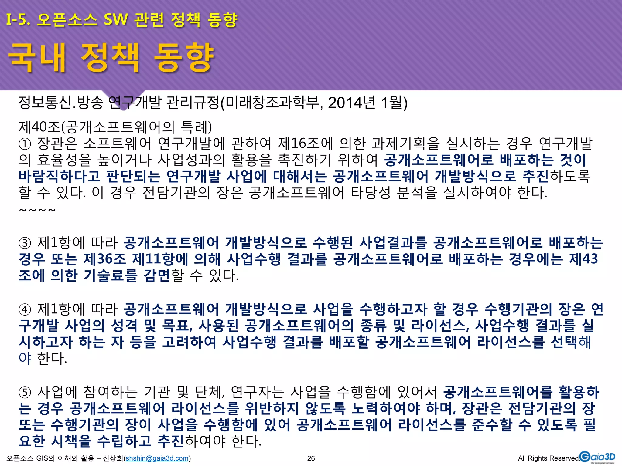 I-5. 오픈소스 SW 관련 정책 동향 
정보통신․방송 연구개발 관리규정(미래창조과학부, 2014년 1월) 
제40조(공개소프트웨어의 특례) 
① 장관은 소프트웨어 연구개발에 관하여 제16조에 의한 과제기획을 실시하는 경우 연구개발 
의 효율성을 높이거나 사업성과의 활용을 촉진하기 위하여 공개소프트웨어로 배포하는 것이 
바람직하다고 판단되는 연구개발 사업에 대해서는 공개소프트웨어 개발방식으로 추진하도록 
할 수 있다. 이 경우 전담기관의 장은 공개소프트웨어 타당성 분석을 실시하여야 한다. 
~~~~ 
③ 제1항에 따라 공개소프트웨어 개발방식으로 수행된 사업결과를 공개소프트웨어로 배포하는 
경우 또는 제36조 제11항에 의해 사업수행 결과를 공개소프트웨어로 배포하는 경우에는 제43 
조에 의한 기술료를 감면할 수 있다. 
④ 제1항에 따라 공개소프트웨어 개발방식으로 사업을 수행하고자 할 경우 수행기관의 장은 연 
구개발 사업의 성격 및 목표, 사용된 공개소프트웨어의 종류 및 라이선스, 사업수행 결과를 실 
시하고자 하는 자 등을 고려하여 사업수행 결과를 배포할 공개소프트웨어 라이선스를 선택해 
야 한다. 
⑤ 사업에 참여하는 기관 및 단체, 연구자는 사업을 수행함에 있어서 공개소프트웨어를 활용하 
는 경우 공개소프트웨어 라이선스를 위반하지 않도록 노력하여야 하며, 장관은 전담기관의 장 
또는 수행기관의 장이 사업을 수행함에 있어 공개소프트웨어 라이선스를 준수할 수 있도록 필 
요한 시책을 수립하고 추진하여야 한다. 
오픈소스 GIS의 이해와 활용 – 신상희(shshin@gaia3d.com) 
26 All Rights Reserved. 
국내 정책 동향 
 