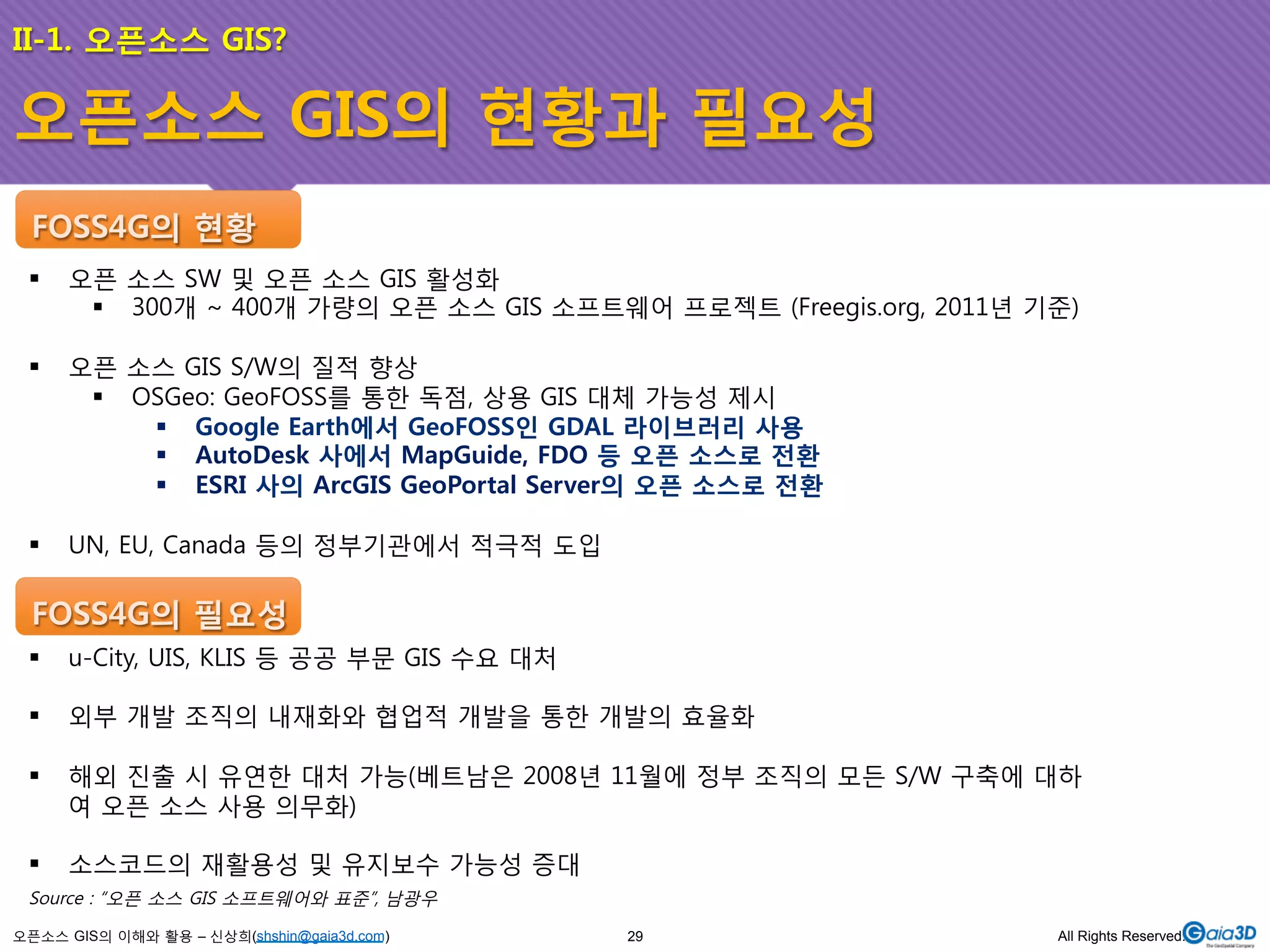 II-1. 오픈소스 GIS? 
오픈소스 GIS의 현황과 필요성 
FOSS4G의 현황 
! 오픈 소스 SW 및 오픈 소스 GIS 활성화 
! 300개 ~ 400개 가량의 오픈 소스 GIS 소프트웨어 프로젝트 (Freegis.org, 2011년 기준) 
! 오픈 소스 GIS S/W의 질적 향상 
! OSGeo: GeoFOSS를 통한 독점, 상용 GIS 대체 가능성 제시 
! Google Earth에서 GeoFOSS인 GDAL 라이브러리 사용 
! AutoDesk 사에서 MapGuide, FDO 등 오픈 소스로 전환 
! ESRI 사의 ArcGIS GeoPortal Server의 오픈 소스로 전환 
! UN, EU, Canada 등의 정부기관에서 적극적 도입 
FOSS4G의 필요성 
! u-City, UIS, KLIS 등 공공 부문 GIS 수요 대처 
! 외부 개발 조직의 내재화와 협업적 개발을 통한 개발의 효율화 
! 해외 진출 시 유연한 대처 가능(베트남은 2008년 11월에 정부 조직의 모든 S/W 구축에 대하 
여 오픈 소스 사용 의무화) 
! 소스코드의 재활용성 및 유지보수 가능성 증대 
Source : “오픈 소스 GIS 소프트웨어와 표준”, 남광우 
오픈소스 GIS의 이해와 활용 – 신상희(shshin@gaia3d.com) 
29 All Rights Reserved. 
 