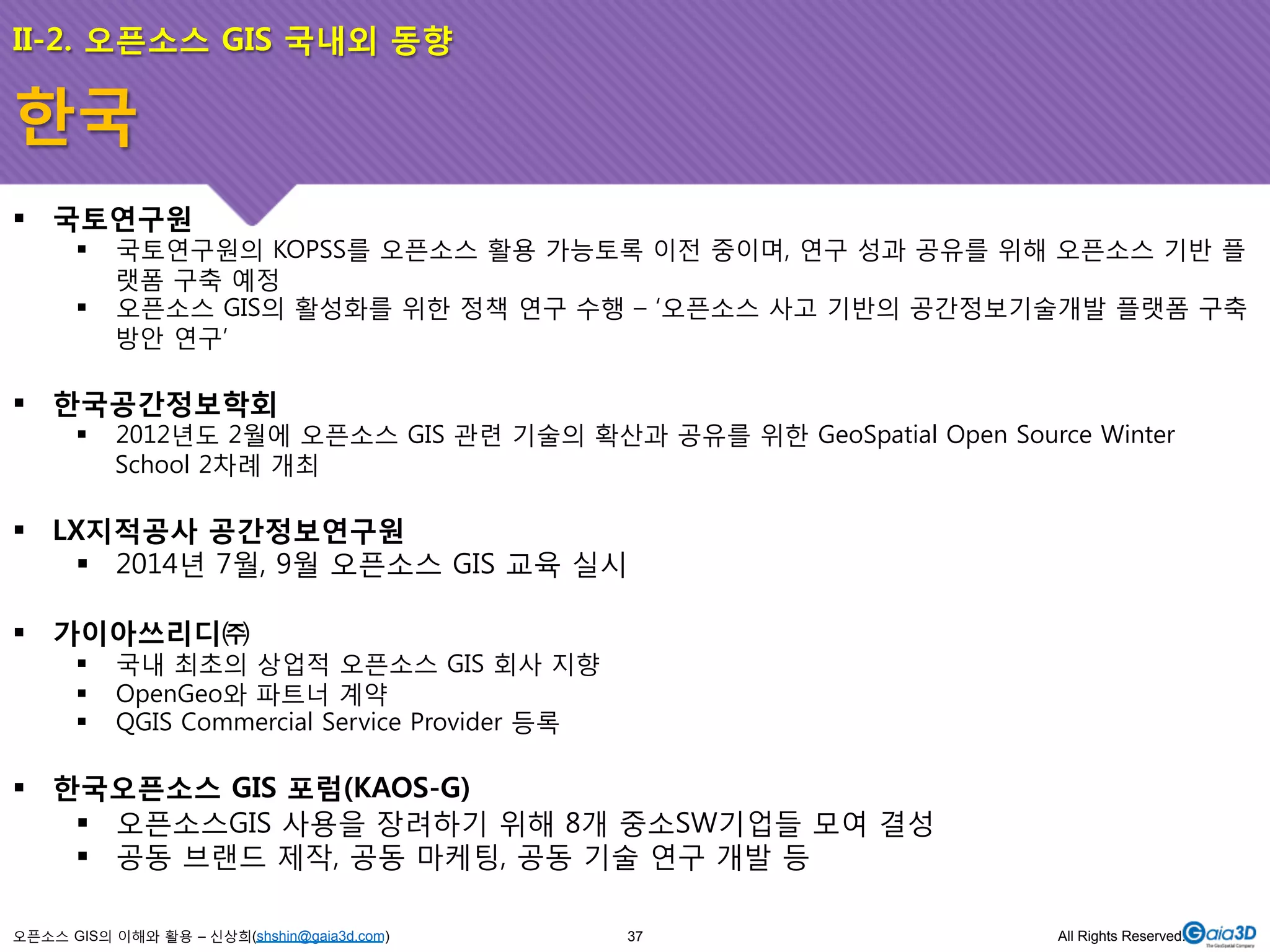 II-2. 오픈소스 GIS 국내외 동향 
! 국토연구원 
! 국토연구원의 KOPSS를 오픈소스 활용 가능토록 이전 중이며, 연구 성과 공유를 위해 오픈소스 기반 플 
랫폼 구축 예정 
! 오픈소스 GIS의 활성화를 위한 정책 연구 수행 – ‘오픈소스 사고 기반의 공간정보기술개발 플랫폼 구축 
방안 연구’ 
! 한국공간정보학회 
! 2012년도 2월에 오픈소스 GIS 관련 기술의 확산과 공유를 위한 GeoSpatial Open Source Winter 
School 2차례 개최 
! LX지적공사 공간정보연구원 
! 2014년 7월, 9월 오픈소스 GIS 교육 실시 
! 가이아쓰리디㈜ 
! 국내 최초의 상업적 오픈소스 GIS 회사 지향 
! OpenGeo와 파트너 계약 
! QGIS Commercial Service Provider 등록 
! 한국오픈소스 GIS 포럼(KAOS-G) 
! 오픈소스GIS 사용을 장려하기 위해 8개 중소SW기업들 모여 결성 
! 공동 브랜드 제작, 공동 마케팅, 공동 기술 연구 개발 등 
오픈소스 GIS의 이해와 활용 – 신상희(shshin@gaia3d.com) 
37 All Rights Reserved. 
한국 
 