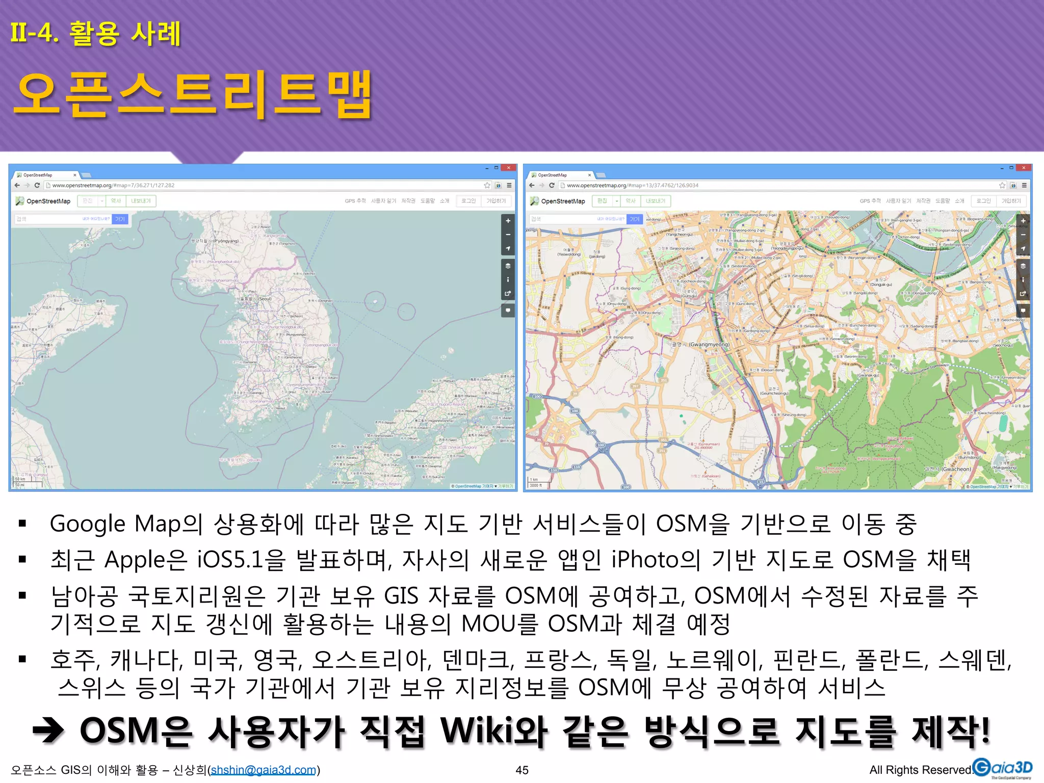 II-4. 활용 사례 
오픈스트리트맵 
! Google Map의 상용화에 따라 많은 지도 기반 서비스들이 OSM을 기반으로 이동 중 
! 최근 Apple은 iOS5.1을 발표하며, 자사의 새로운 앱인 iPhoto의 기반 지도로 OSM을 채택 
! 남아공 국토지리원은 기관 보유 GIS 자료를 OSM에 공여하고, OSM에서 수정된 자료를 주 
기적으로 지도 갱신에 활용하는 내용의 MOU를 OSM과 체결 예정 
! 호주, 캐나다, 미국, 영국, 오스트리아, 덴마크, 프랑스, 독일, 노르웨이, 핀란드, 폴란드, 스웨덴, 
스위스 등의 국가 기관에서 기관 보유 지리정보를 OSM에 무상 공여하여 서비스 
$ OSM은 사용자가 직접 Wiki와 같은 방식으로 지도를 제작! 
오픈소스 GIS의 이해와 활용 – 신상희(shshin@gaia3d.com) 
45 All Rights Reserved. 
 
