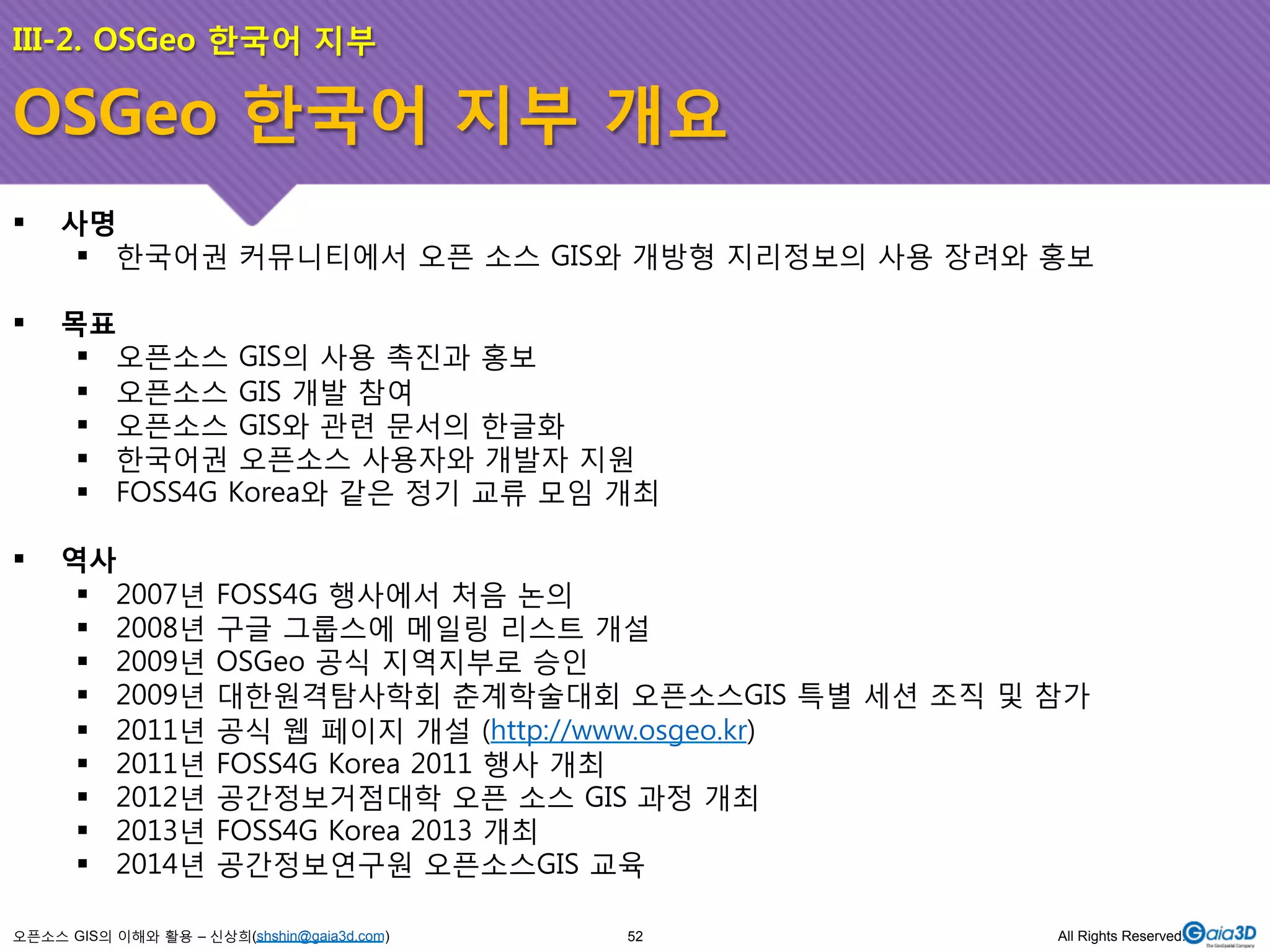 III-2. OSGeo 한국어 지부 
OSGeo 한국어 지부 개요 
! 사명 
! 한국어권 커뮤니티에서 오픈 소스 GIS와 개방형 지리정보의 사용 장려와 홍보 
! 목표 
! 오픈소스 GIS의 사용 촉진과 홍보 
! 오픈소스 GIS 개발 참여 
! 오픈소스 GIS와 관련 문서의 한글화 
! 한국어권 오픈소스 사용자와 개발자 지원 
! FOSS4G Korea와 같은 정기 교류 모임 개최 
! 역사 
! 2007년 FOSS4G 행사에서 처음 논의 
! 2008년 구글 그룹스에 메일링 리스트 개설 
! 2009년 OSGeo 공식 지역지부로 승인 
! 2009년 대한원격탐사학회 춘계학술대회 오픈소스GIS 특별 세션 조직 및 참가 
! 2011년 공식 웹 페이지 개설 (http://www.osgeo.kr) 
! 2011년 FOSS4G Korea 2011 행사 개최 
! 2012년 공간정보거점대학 오픈 소스 GIS 과정 개최 
! 2013년 FOSS4G Korea 2013 개최 
! 2014년 공간정보연구원 오픈소스GIS 교육 
오픈소스 GIS의 이해와 활용 – 신상희(shshin@gaia3d.com) 
52 All Rights Reserved. 
 