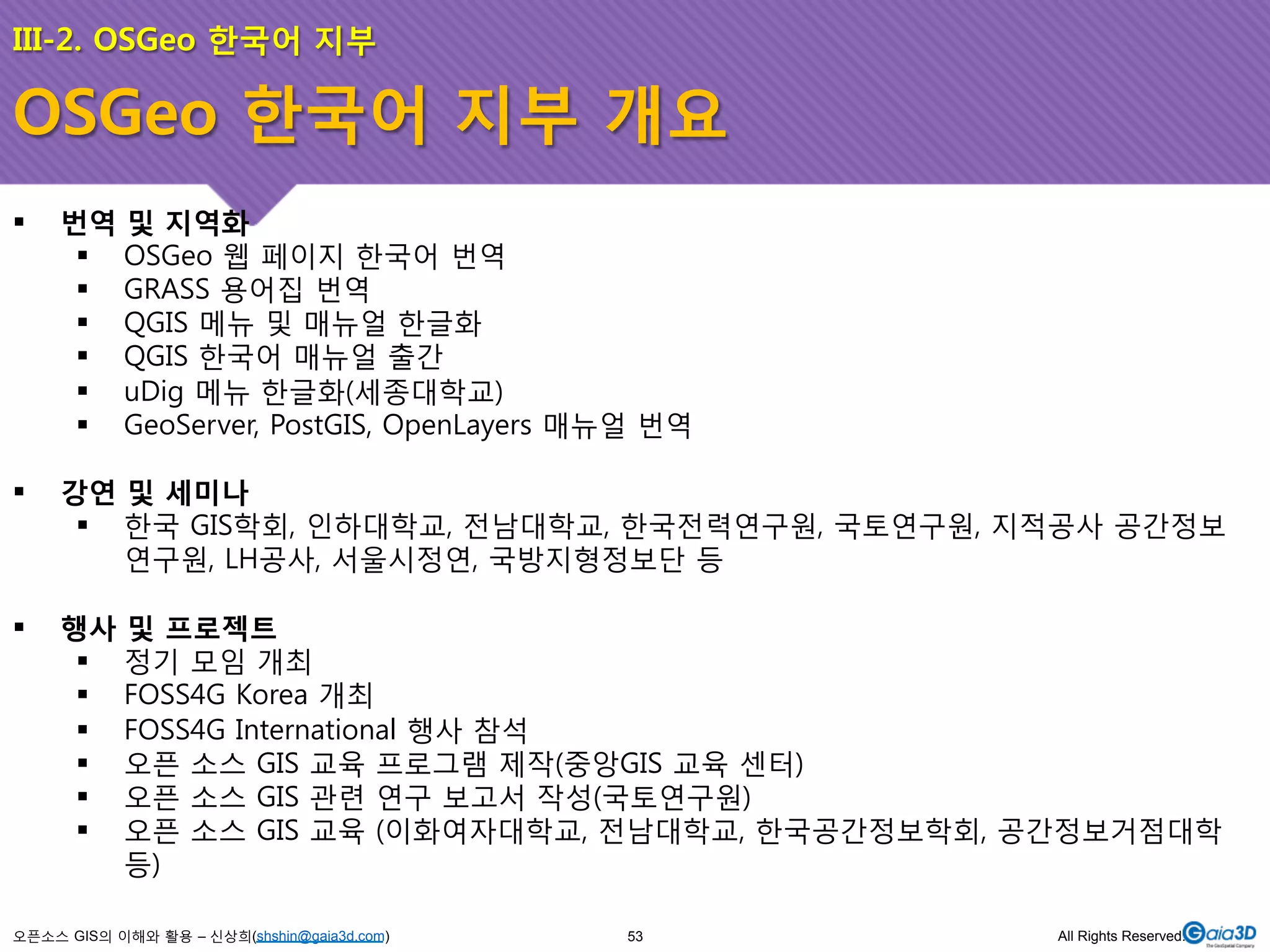 III-2. OSGeo 한국어 지부 
OSGeo 한국어 지부 개요 
! 번역 및 지역화 
! OSGeo 웹 페이지 한국어 번역 
! GRASS 용어집 번역 
! QGIS 메뉴 및 매뉴얼 한글화 
! QGIS 한국어 매뉴얼 출간 
! uDig 메뉴 한글화(세종대학교) 
! GeoServer, PostGIS, OpenLayers 매뉴얼 번역 
! 강연 및 세미나 
! 한국 GIS학회, 인하대학교, 전남대학교, 한국전력연구원, 국토연구원, 지적공사 공간정보 
연구원, LH공사, 서울시정연, 국방지형정보단 등 
! 행사 및 프로젝트 
! 정기 모임 개최 
! FOSS4G Korea 개최 
! FOSS4G International 행사 참석 
! 오픈 소스 GIS 교육 프로그램 제작(중앙GIS 교육 센터) 
! 오픈 소스 GIS 관련 연구 보고서 작성(국토연구원) 
! 오픈 소스 GIS 교육 (이화여자대학교, 전남대학교, 한국공간정보학회, 공간정보거점대학 
등) 
오픈소스 GIS의 이해와 활용 – 신상희(shshin@gaia3d.com) 
53 All Rights Reserved. 
 