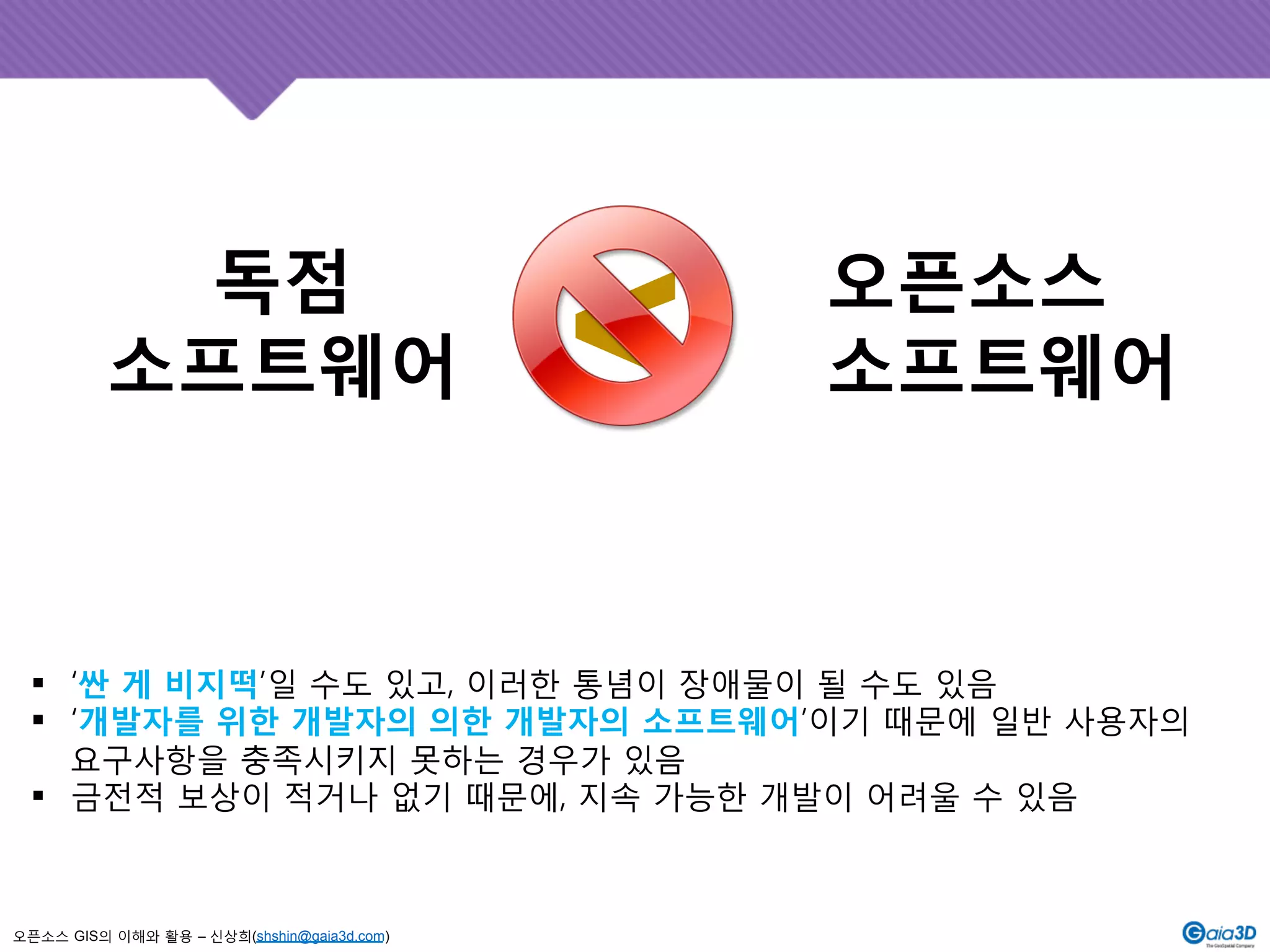 독점 
소프트웨어 
오픈소스 GIS의 이해와 활용 – 신상희(shshin@gaia3d.com) 
오픈소스 
<소프트웨어 
! ‘싼 게 비지떡’일 수도 있고, 이러한 통념이 장애물이 될 수도 있음 
! ‘개발자를 위한 개발자의 의한 개발자의 소프트웨어’이기 때문에 일반 사용자의 
요구사항을 충족시키지 못하는 경우가 있음 
! 금전적 보상이 적거나 없기 때문에, 지속 가능한 개발이 어려울 수 있음 
 
