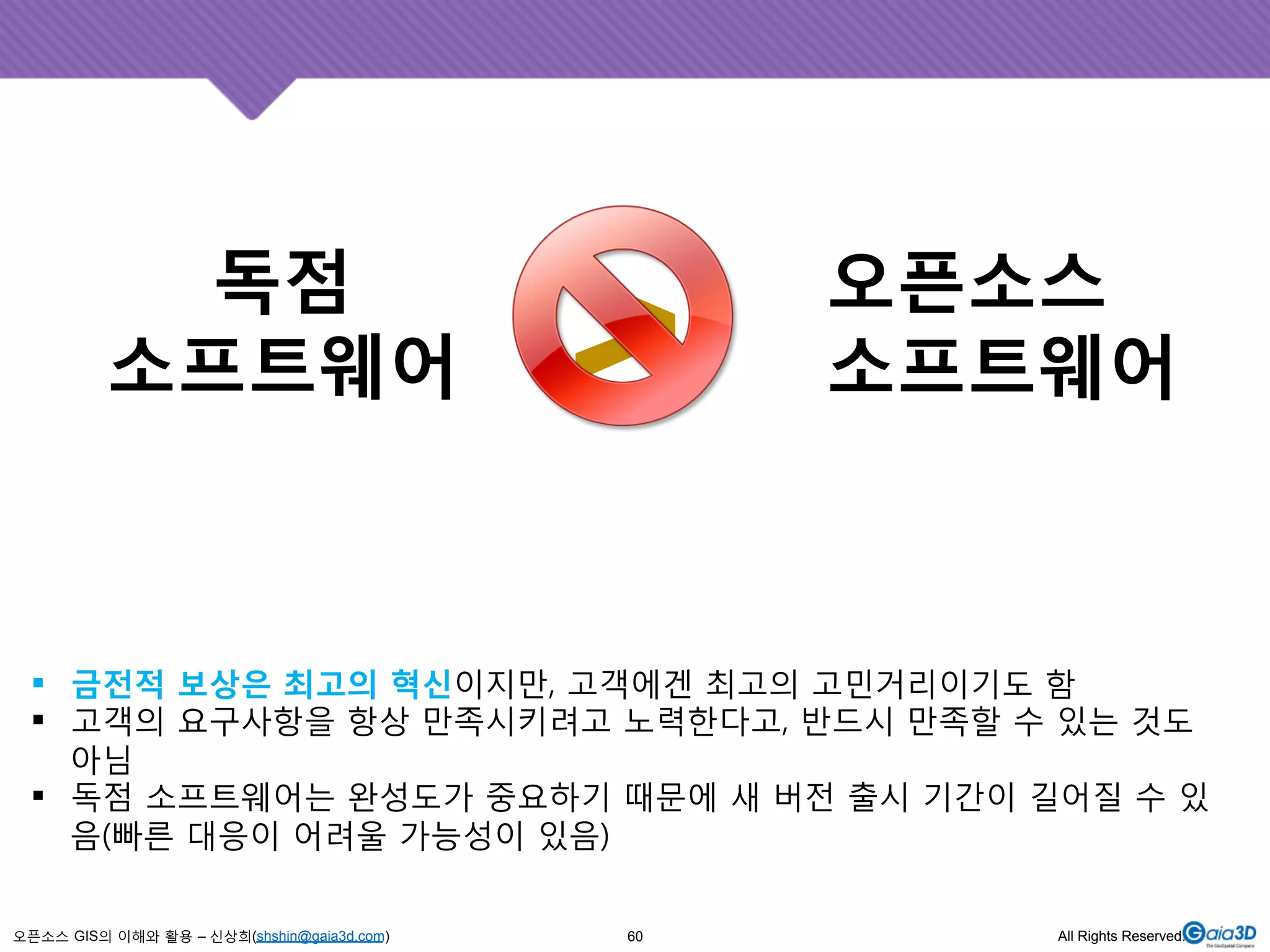 독점 
소프트웨어 
! 금전적 보상은 최고의 혁신이지만, 고객에겐 최고의 고민거리이기도 함 
! 고객의 요구사항을 항상 만족시키려고 노력한다고, 반드시 만족할 수 있는 것도 
아님 
! 독점 소프트웨어는 완성도가 중요하기 때문에 새 버전 출시 기간이 길어질 수 있 
음(빠른 대응이 어려울 가능성이 있음) 
오픈소스 GIS의 이해와 활용 – 신상희(shshin@gaia3d.com) 
오픈소스 
>소프트웨어 
60 All Rights Reserved. 
 