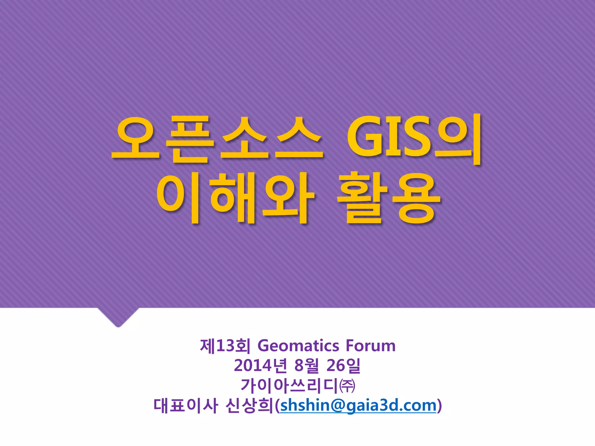 오픈소스 GIS의 
이해와 활용 
제13회 Geomatics Forum 
2014년 8월 26일 
가이아쓰리디㈜ 
대표이사 신상희(shshin@gaia3d.com) 
