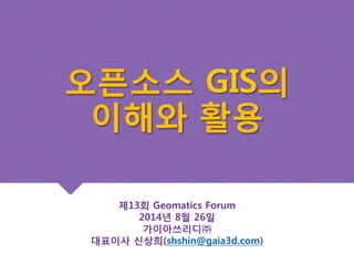 오픈소스 GIS의 
이해와 활용 
제13회 Geomatics Forum 
2014년 8월 26일 
가이아쓰리디㈜ 
대표이사 신상희(shshin@gaia3d.com) 
 